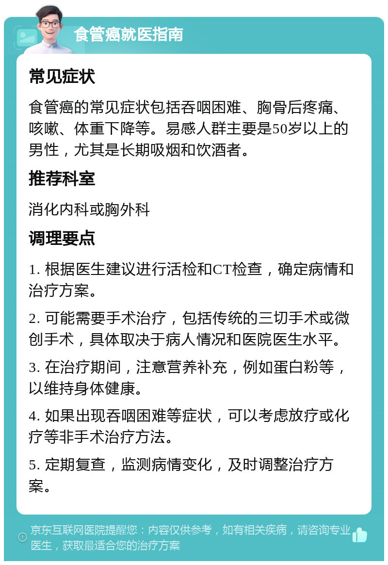 食管癌就医指南 常见症状 食管癌的常见症状包括吞咽困难、胸骨后疼痛、咳嗽、体重下降等。易感人群主要是50岁以上的男性，尤其是长期吸烟和饮酒者。 推荐科室 消化内科或胸外科 调理要点 1. 根据医生建议进行活检和CT检查，确定病情和治疗方案。 2. 可能需要手术治疗，包括传统的三切手术或微创手术，具体取决于病人情况和医院医生水平。 3. 在治疗期间，注意营养补充，例如蛋白粉等，以维持身体健康。 4. 如果出现吞咽困难等症状，可以考虑放疗或化疗等非手术治疗方法。 5. 定期复查，监测病情变化，及时调整治疗方案。