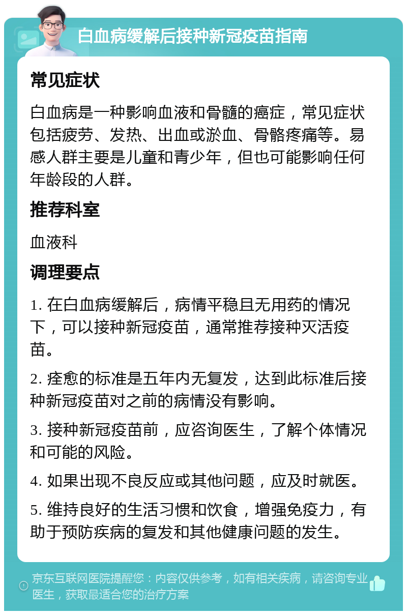 白血病缓解后接种新冠疫苗指南 常见症状 白血病是一种影响血液和骨髓的癌症，常见症状包括疲劳、发热、出血或淤血、骨骼疼痛等。易感人群主要是儿童和青少年，但也可能影响任何年龄段的人群。 推荐科室 血液科 调理要点 1. 在白血病缓解后，病情平稳且无用药的情况下，可以接种新冠疫苗，通常推荐接种灭活疫苗。 2. 痊愈的标准是五年内无复发，达到此标准后接种新冠疫苗对之前的病情没有影响。 3. 接种新冠疫苗前，应咨询医生，了解个体情况和可能的风险。 4. 如果出现不良反应或其他问题，应及时就医。 5. 维持良好的生活习惯和饮食，增强免疫力，有助于预防疾病的复发和其他健康问题的发生。