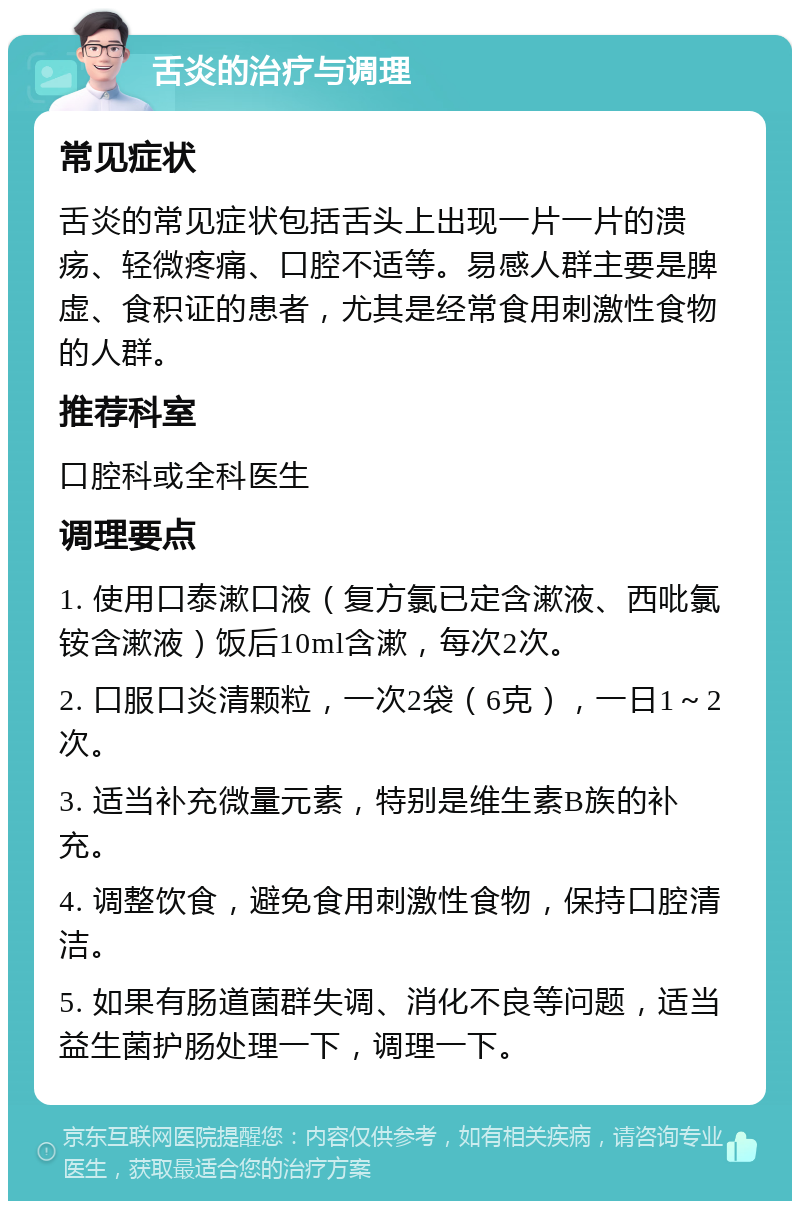 舌炎的治疗与调理 常见症状 舌炎的常见症状包括舌头上出现一片一片的溃疡、轻微疼痛、口腔不适等。易感人群主要是脾虚、食积证的患者，尤其是经常食用刺激性食物的人群。 推荐科室 口腔科或全科医生 调理要点 1. 使用口泰漱口液（复方氯已定含漱液、西吡氯铵含漱液）饭后10ml含漱，每次2次。 2. 口服口炎清颗粒，一次2袋（6克），一日1～2次。 3. 适当补充微量元素，特别是维生素B族的补充。 4. 调整饮食，避免食用刺激性食物，保持口腔清洁。 5. 如果有肠道菌群失调、消化不良等问题，适当益生菌护肠处理一下，调理一下。