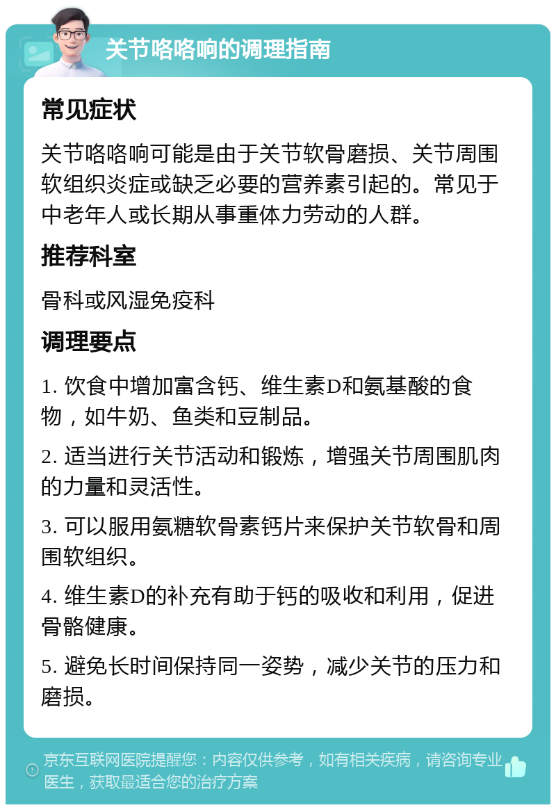 关节咯咯响的调理指南 常见症状 关节咯咯响可能是由于关节软骨磨损、关节周围软组织炎症或缺乏必要的营养素引起的。常见于中老年人或长期从事重体力劳动的人群。 推荐科室 骨科或风湿免疫科 调理要点 1. 饮食中增加富含钙、维生素D和氨基酸的食物，如牛奶、鱼类和豆制品。 2. 适当进行关节活动和锻炼，增强关节周围肌肉的力量和灵活性。 3. 可以服用氨糖软骨素钙片来保护关节软骨和周围软组织。 4. 维生素D的补充有助于钙的吸收和利用，促进骨骼健康。 5. 避免长时间保持同一姿势，减少关节的压力和磨损。