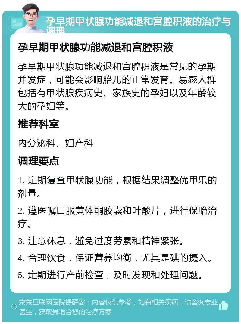 孕早期甲状腺功能减退和宫腔积液的治疗与调理 孕早期甲状腺功能减退和宫腔积液 孕早期甲状腺功能减退和宫腔积液是常见的孕期并发症，可能会影响胎儿的正常发育。易感人群包括有甲状腺疾病史、家族史的孕妇以及年龄较大的孕妇等。 推荐科室 内分泌科、妇产科 调理要点 1. 定期复查甲状腺功能，根据结果调整优甲乐的剂量。 2. 遵医嘱口服黄体酮胶囊和叶酸片，进行保胎治疗。 3. 注意休息，避免过度劳累和精神紧张。 4. 合理饮食，保证营养均衡，尤其是碘的摄入。 5. 定期进行产前检查，及时发现和处理问题。