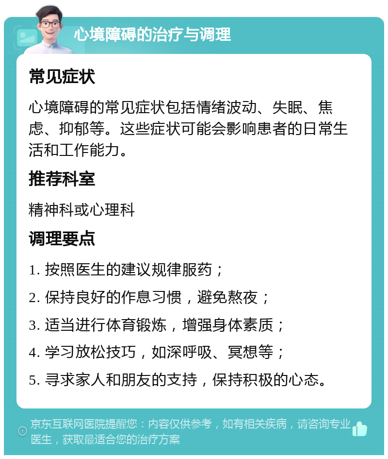 心境障碍的治疗与调理 常见症状 心境障碍的常见症状包括情绪波动、失眠、焦虑、抑郁等。这些症状可能会影响患者的日常生活和工作能力。 推荐科室 精神科或心理科 调理要点 1. 按照医生的建议规律服药； 2. 保持良好的作息习惯，避免熬夜； 3. 适当进行体育锻炼，增强身体素质； 4. 学习放松技巧，如深呼吸、冥想等； 5. 寻求家人和朋友的支持，保持积极的心态。