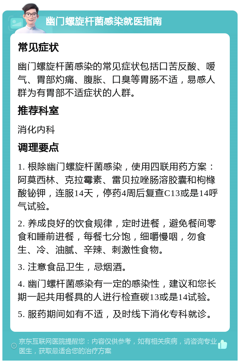 幽门螺旋杆菌感染就医指南 常见症状 幽门螺旋杆菌感染的常见症状包括口苦反酸、嗳气、胃部灼痛、腹胀、口臭等胃肠不适，易感人群为有胃部不适症状的人群。 推荐科室 消化内科 调理要点 1. 根除幽门螺旋杆菌感染，使用四联用药方案：阿莫西林、克拉霉素、雷贝拉唑肠溶胶囊和枸橼酸铋钾，连服14天，停药4周后复查C13或是14呼气试验。 2. 养成良好的饮食规律，定时进餐，避免餐间零食和睡前进餐，每餐七分饱，细嚼慢咽，勿食生、冷、油腻、辛辣、刺激性食物。 3. 注意食品卫生，忌烟酒。 4. 幽门螺杆菌感染有一定的感染性，建议和您长期一起共用餐具的人进行检查碳13或是14试验。 5. 服药期间如有不适，及时线下消化专科就诊。