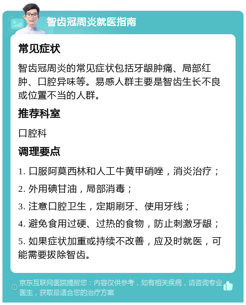 智齿冠周炎就医指南 常见症状 智齿冠周炎的常见症状包括牙龈肿痛、局部红肿、口腔异味等。易感人群主要是智齿生长不良或位置不当的人群。 推荐科室 口腔科 调理要点 1. 口服阿莫西林和人工牛黄甲硝唑，消炎治疗； 2. 外用碘甘油，局部消毒； 3. 注意口腔卫生，定期刷牙、使用牙线； 4. 避免食用过硬、过热的食物，防止刺激牙龈； 5. 如果症状加重或持续不改善，应及时就医，可能需要拔除智齿。