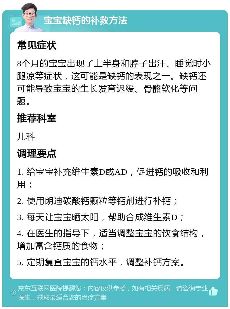 宝宝缺钙的补救方法 常见症状 8个月的宝宝出现了上半身和脖子出汗、睡觉时小腿凉等症状，这可能是缺钙的表现之一。缺钙还可能导致宝宝的生长发育迟缓、骨骼软化等问题。 推荐科室 儿科 调理要点 1. 给宝宝补充维生素D或AD，促进钙的吸收和利用； 2. 使用朗迪碳酸钙颗粒等钙剂进行补钙； 3. 每天让宝宝晒太阳，帮助合成维生素D； 4. 在医生的指导下，适当调整宝宝的饮食结构，增加富含钙质的食物； 5. 定期复查宝宝的钙水平，调整补钙方案。