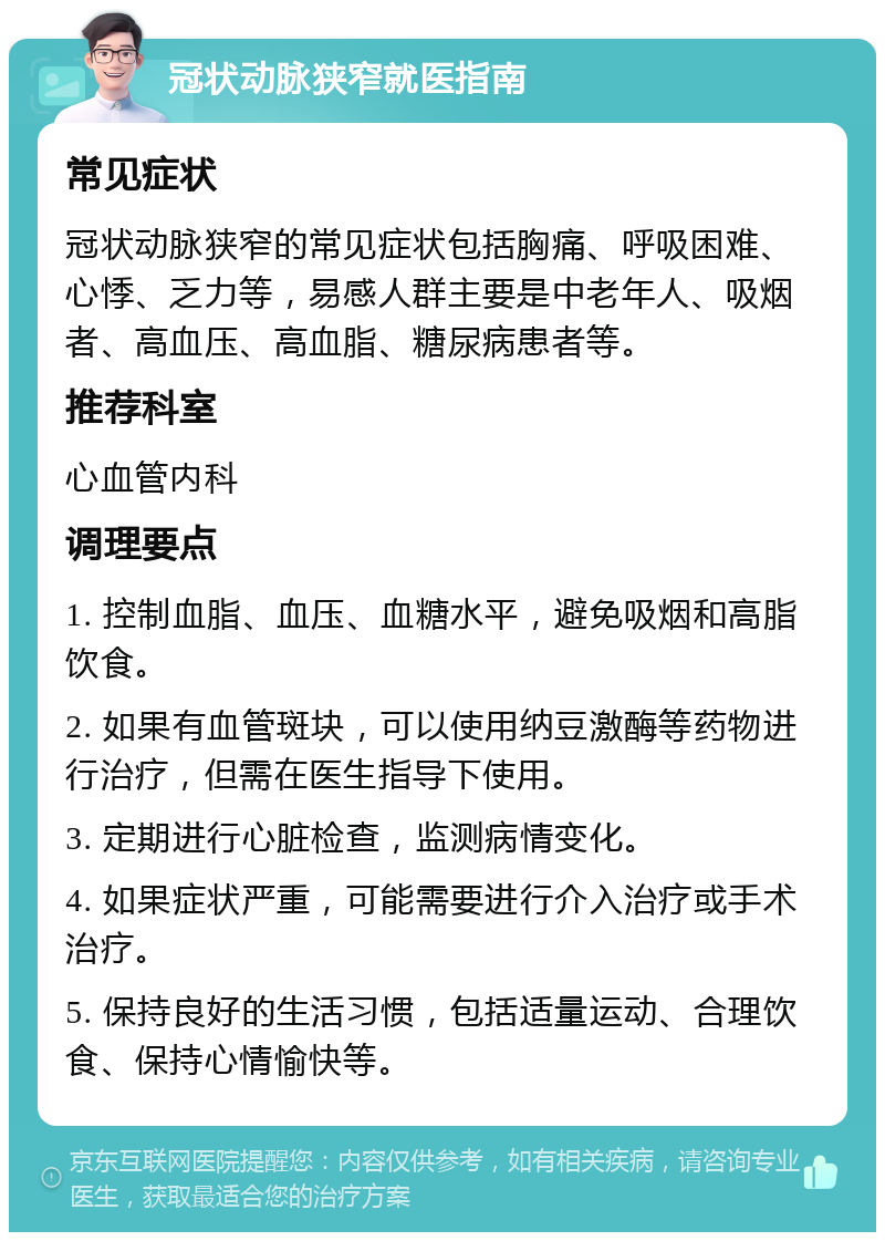 冠状动脉狭窄就医指南 常见症状 冠状动脉狭窄的常见症状包括胸痛、呼吸困难、心悸、乏力等，易感人群主要是中老年人、吸烟者、高血压、高血脂、糖尿病患者等。 推荐科室 心血管内科 调理要点 1. 控制血脂、血压、血糖水平，避免吸烟和高脂饮食。 2. 如果有血管斑块，可以使用纳豆激酶等药物进行治疗，但需在医生指导下使用。 3. 定期进行心脏检查，监测病情变化。 4. 如果症状严重，可能需要进行介入治疗或手术治疗。 5. 保持良好的生活习惯，包括适量运动、合理饮食、保持心情愉快等。