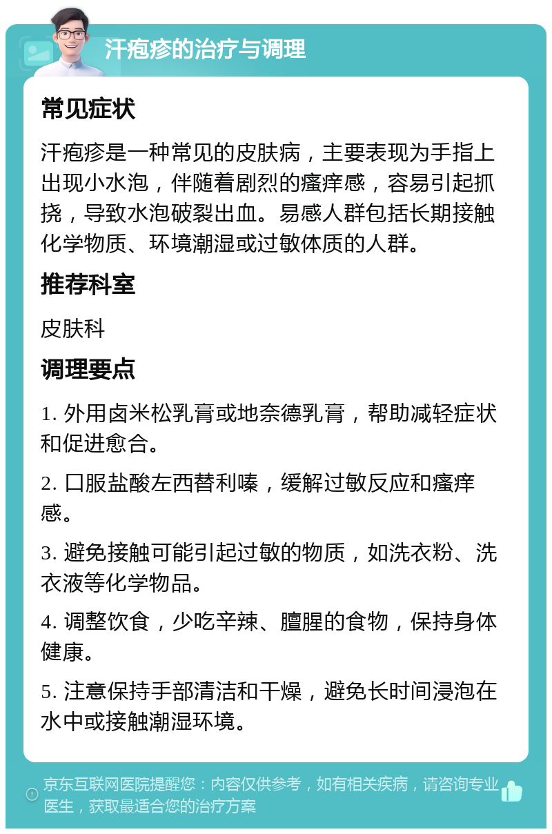 汗疱疹的治疗与调理 常见症状 汗疱疹是一种常见的皮肤病，主要表现为手指上出现小水泡，伴随着剧烈的瘙痒感，容易引起抓挠，导致水泡破裂出血。易感人群包括长期接触化学物质、环境潮湿或过敏体质的人群。 推荐科室 皮肤科 调理要点 1. 外用卤米松乳膏或地奈德乳膏，帮助减轻症状和促进愈合。 2. 口服盐酸左西替利嗪，缓解过敏反应和瘙痒感。 3. 避免接触可能引起过敏的物质，如洗衣粉、洗衣液等化学物品。 4. 调整饮食，少吃辛辣、膻腥的食物，保持身体健康。 5. 注意保持手部清洁和干燥，避免长时间浸泡在水中或接触潮湿环境。