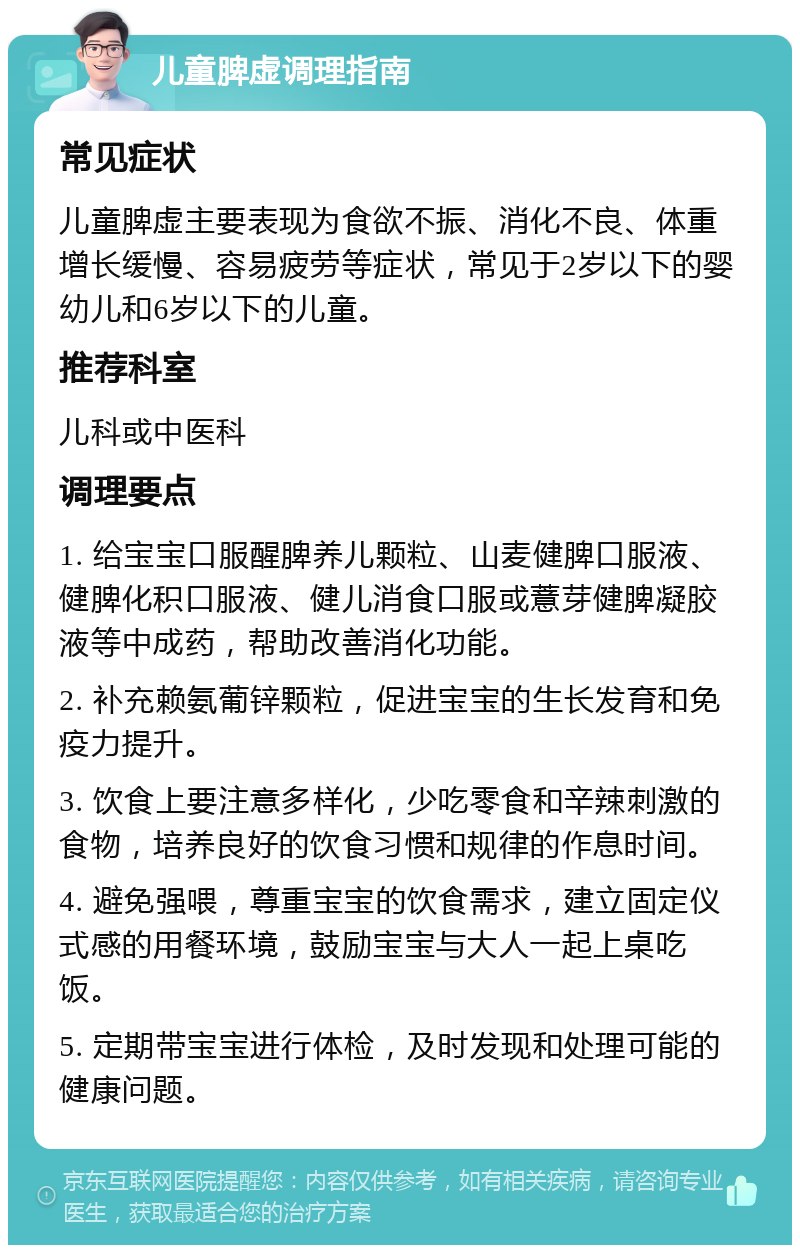 儿童脾虚调理指南 常见症状 儿童脾虚主要表现为食欲不振、消化不良、体重增长缓慢、容易疲劳等症状，常见于2岁以下的婴幼儿和6岁以下的儿童。 推荐科室 儿科或中医科 调理要点 1. 给宝宝口服醒脾养儿颗粒、山麦健脾口服液、健脾化积口服液、健儿消食口服或薏芽健脾凝胶液等中成药，帮助改善消化功能。 2. 补充赖氨葡锌颗粒，促进宝宝的生长发育和免疫力提升。 3. 饮食上要注意多样化，少吃零食和辛辣刺激的食物，培养良好的饮食习惯和规律的作息时间。 4. 避免强喂，尊重宝宝的饮食需求，建立固定仪式感的用餐环境，鼓励宝宝与大人一起上桌吃饭。 5. 定期带宝宝进行体检，及时发现和处理可能的健康问题。