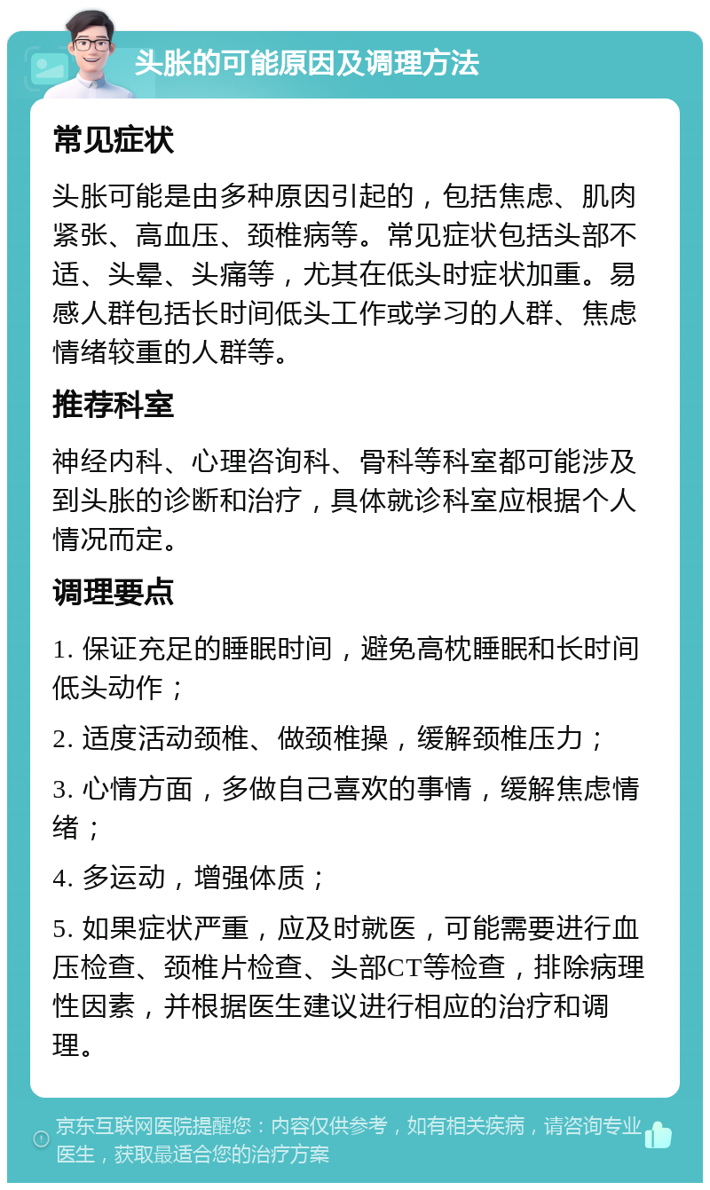 头胀的可能原因及调理方法 常见症状 头胀可能是由多种原因引起的，包括焦虑、肌肉紧张、高血压、颈椎病等。常见症状包括头部不适、头晕、头痛等，尤其在低头时症状加重。易感人群包括长时间低头工作或学习的人群、焦虑情绪较重的人群等。 推荐科室 神经内科、心理咨询科、骨科等科室都可能涉及到头胀的诊断和治疗，具体就诊科室应根据个人情况而定。 调理要点 1. 保证充足的睡眠时间，避免高枕睡眠和长时间低头动作； 2. 适度活动颈椎、做颈椎操，缓解颈椎压力； 3. 心情方面，多做自己喜欢的事情，缓解焦虑情绪； 4. 多运动，增强体质； 5. 如果症状严重，应及时就医，可能需要进行血压检查、颈椎片检查、头部CT等检查，排除病理性因素，并根据医生建议进行相应的治疗和调理。