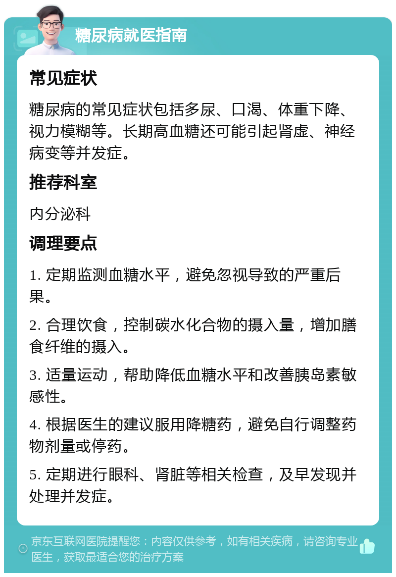 糖尿病就医指南 常见症状 糖尿病的常见症状包括多尿、口渴、体重下降、视力模糊等。长期高血糖还可能引起肾虚、神经病变等并发症。 推荐科室 内分泌科 调理要点 1. 定期监测血糖水平，避免忽视导致的严重后果。 2. 合理饮食，控制碳水化合物的摄入量，增加膳食纤维的摄入。 3. 适量运动，帮助降低血糖水平和改善胰岛素敏感性。 4. 根据医生的建议服用降糖药，避免自行调整药物剂量或停药。 5. 定期进行眼科、肾脏等相关检查，及早发现并处理并发症。