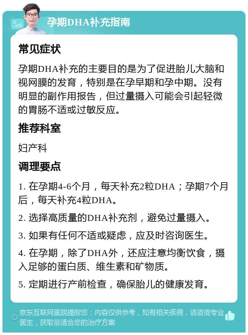 孕期DHA补充指南 常见症状 孕期DHA补充的主要目的是为了促进胎儿大脑和视网膜的发育，特别是在孕早期和孕中期。没有明显的副作用报告，但过量摄入可能会引起轻微的胃肠不适或过敏反应。 推荐科室 妇产科 调理要点 1. 在孕期4-6个月，每天补充2粒DHA；孕期7个月后，每天补充4粒DHA。 2. 选择高质量的DHA补充剂，避免过量摄入。 3. 如果有任何不适或疑虑，应及时咨询医生。 4. 在孕期，除了DHA外，还应注意均衡饮食，摄入足够的蛋白质、维生素和矿物质。 5. 定期进行产前检查，确保胎儿的健康发育。