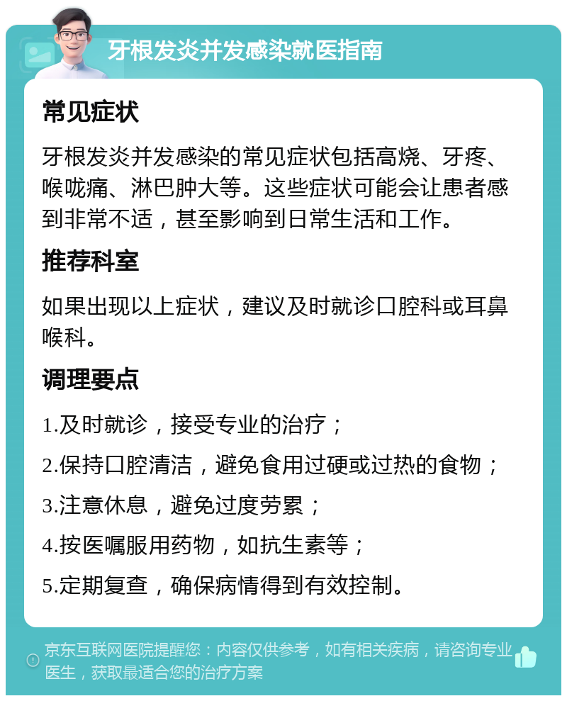 牙根发炎并发感染就医指南 常见症状 牙根发炎并发感染的常见症状包括高烧、牙疼、喉咙痛、淋巴肿大等。这些症状可能会让患者感到非常不适，甚至影响到日常生活和工作。 推荐科室 如果出现以上症状，建议及时就诊口腔科或耳鼻喉科。 调理要点 1.及时就诊，接受专业的治疗； 2.保持口腔清洁，避免食用过硬或过热的食物； 3.注意休息，避免过度劳累； 4.按医嘱服用药物，如抗生素等； 5.定期复查，确保病情得到有效控制。