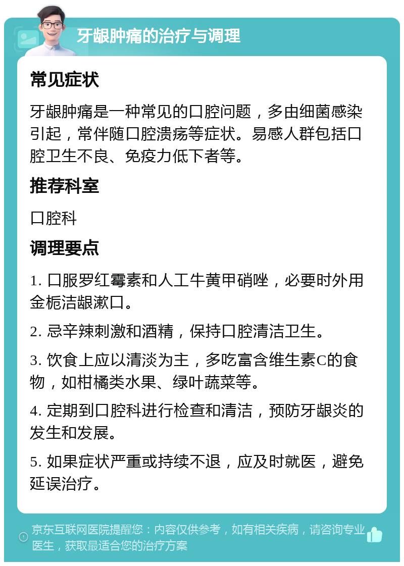 牙龈肿痛的治疗与调理 常见症状 牙龈肿痛是一种常见的口腔问题，多由细菌感染引起，常伴随口腔溃疡等症状。易感人群包括口腔卫生不良、免疫力低下者等。 推荐科室 口腔科 调理要点 1. 口服罗红霉素和人工牛黄甲硝唑，必要时外用金栀洁龈漱口。 2. 忌辛辣刺激和酒精，保持口腔清洁卫生。 3. 饮食上应以清淡为主，多吃富含维生素C的食物，如柑橘类水果、绿叶蔬菜等。 4. 定期到口腔科进行检查和清洁，预防牙龈炎的发生和发展。 5. 如果症状严重或持续不退，应及时就医，避免延误治疗。