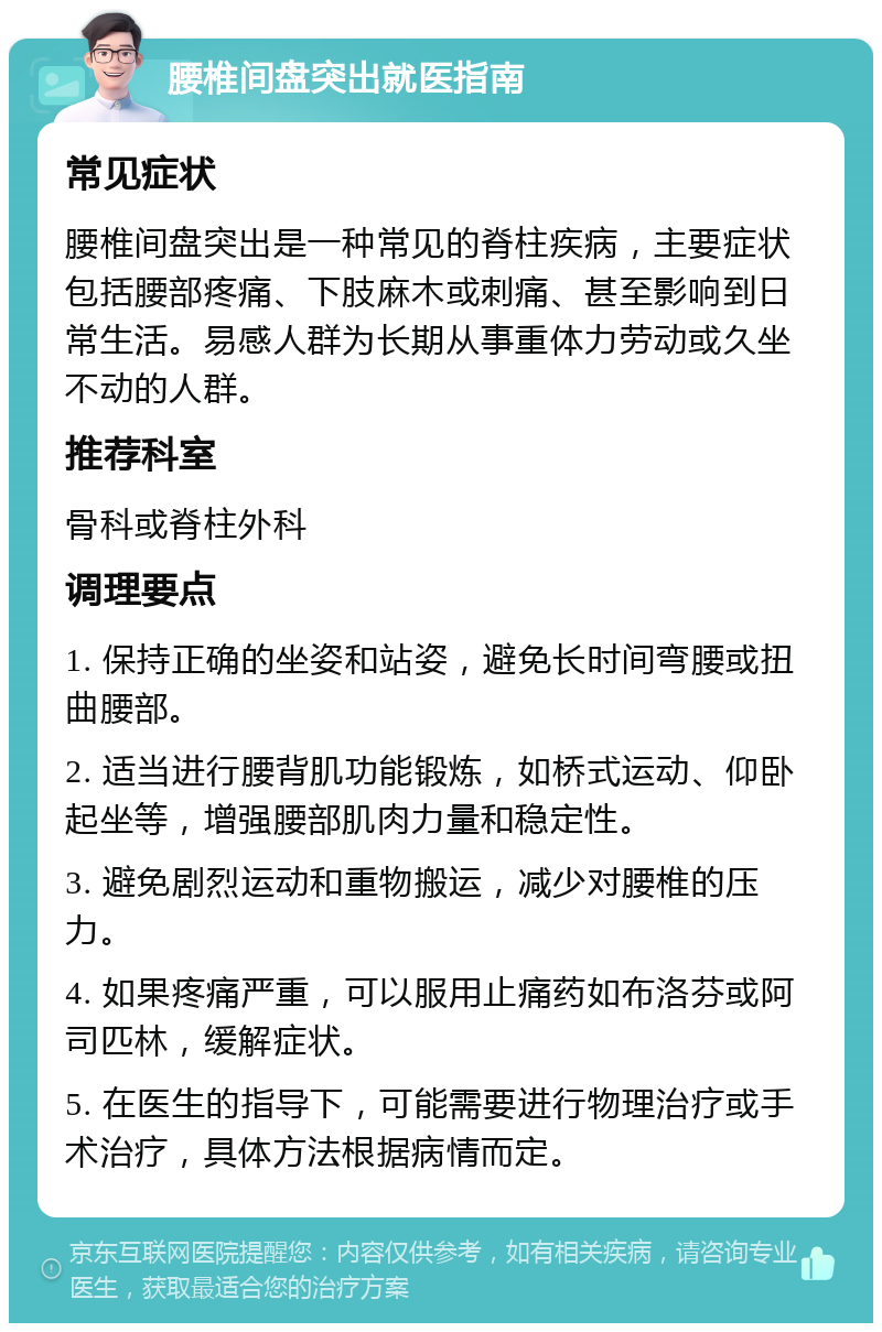 腰椎间盘突出就医指南 常见症状 腰椎间盘突出是一种常见的脊柱疾病，主要症状包括腰部疼痛、下肢麻木或刺痛、甚至影响到日常生活。易感人群为长期从事重体力劳动或久坐不动的人群。 推荐科室 骨科或脊柱外科 调理要点 1. 保持正确的坐姿和站姿，避免长时间弯腰或扭曲腰部。 2. 适当进行腰背肌功能锻炼，如桥式运动、仰卧起坐等，增强腰部肌肉力量和稳定性。 3. 避免剧烈运动和重物搬运，减少对腰椎的压力。 4. 如果疼痛严重，可以服用止痛药如布洛芬或阿司匹林，缓解症状。 5. 在医生的指导下，可能需要进行物理治疗或手术治疗，具体方法根据病情而定。