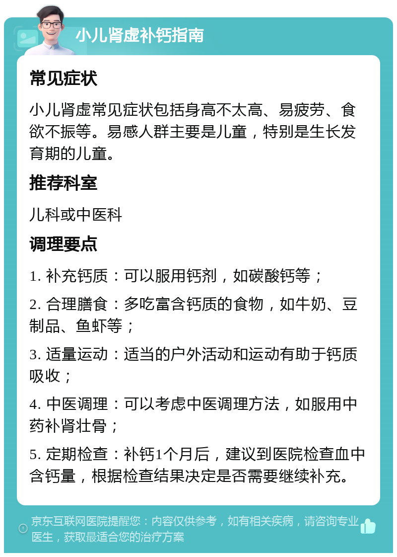 小儿肾虚补钙指南 常见症状 小儿肾虚常见症状包括身高不太高、易疲劳、食欲不振等。易感人群主要是儿童，特别是生长发育期的儿童。 推荐科室 儿科或中医科 调理要点 1. 补充钙质：可以服用钙剂，如碳酸钙等； 2. 合理膳食：多吃富含钙质的食物，如牛奶、豆制品、鱼虾等； 3. 适量运动：适当的户外活动和运动有助于钙质吸收； 4. 中医调理：可以考虑中医调理方法，如服用中药补肾壮骨； 5. 定期检查：补钙1个月后，建议到医院检查血中含钙量，根据检查结果决定是否需要继续补充。