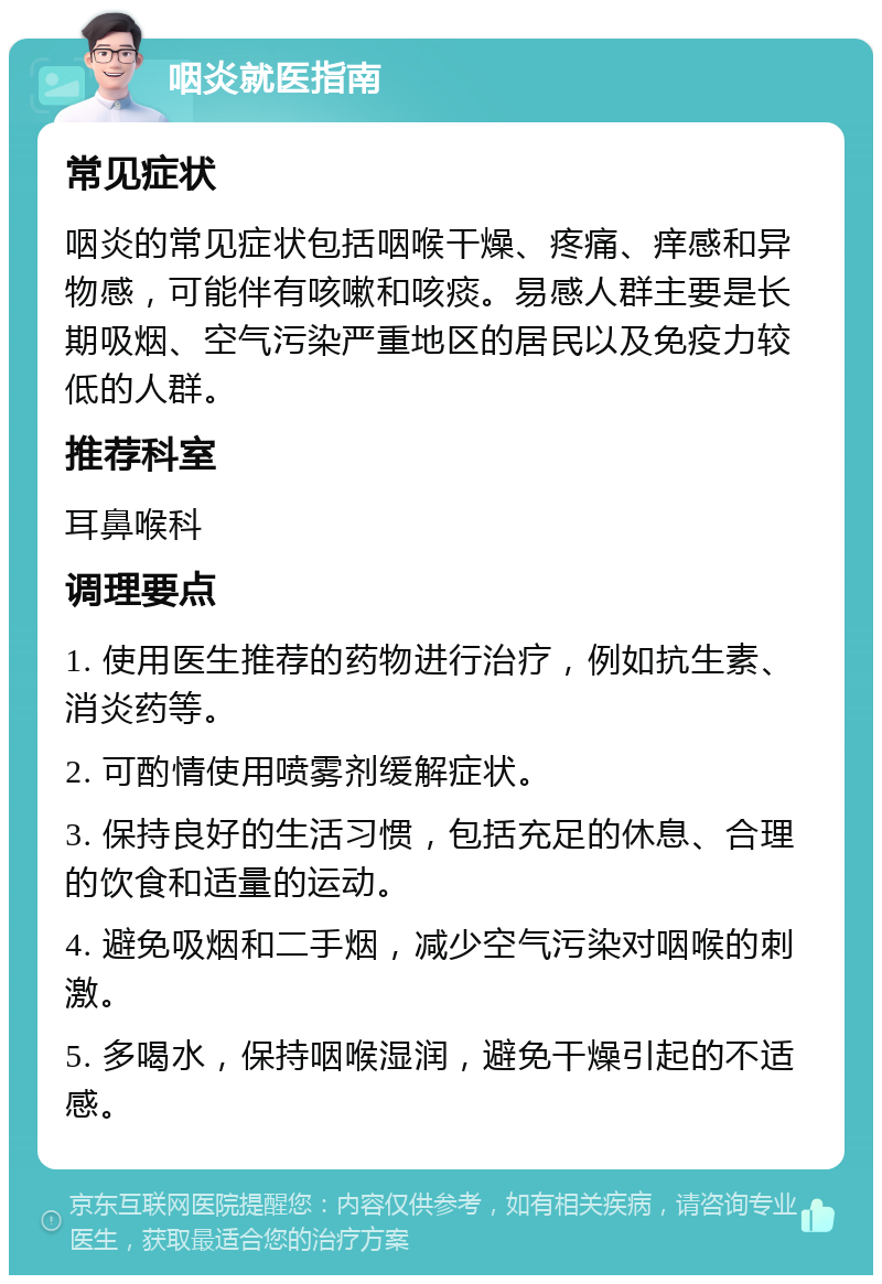 咽炎就医指南 常见症状 咽炎的常见症状包括咽喉干燥、疼痛、痒感和异物感，可能伴有咳嗽和咳痰。易感人群主要是长期吸烟、空气污染严重地区的居民以及免疫力较低的人群。 推荐科室 耳鼻喉科 调理要点 1. 使用医生推荐的药物进行治疗，例如抗生素、消炎药等。 2. 可酌情使用喷雾剂缓解症状。 3. 保持良好的生活习惯，包括充足的休息、合理的饮食和适量的运动。 4. 避免吸烟和二手烟，减少空气污染对咽喉的刺激。 5. 多喝水，保持咽喉湿润，避免干燥引起的不适感。