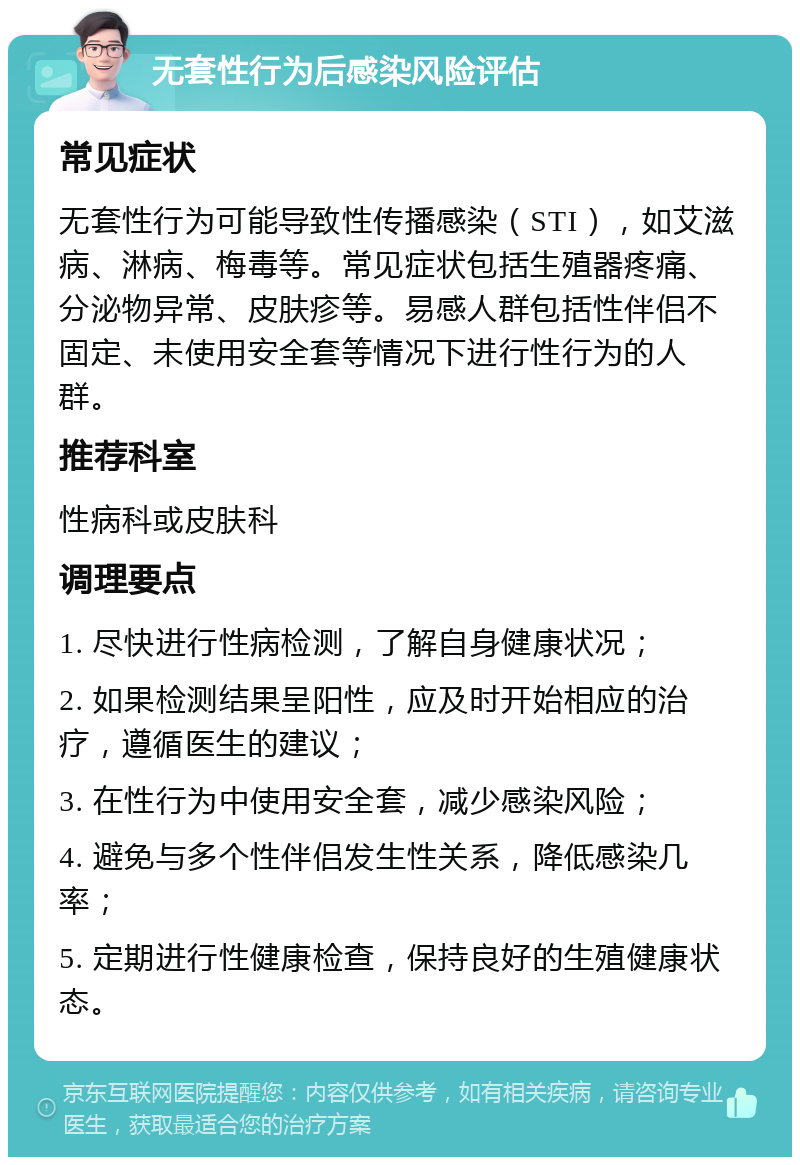 无套性行为后感染风险评估 常见症状 无套性行为可能导致性传播感染（STI），如艾滋病、淋病、梅毒等。常见症状包括生殖器疼痛、分泌物异常、皮肤疹等。易感人群包括性伴侣不固定、未使用安全套等情况下进行性行为的人群。 推荐科室 性病科或皮肤科 调理要点 1. 尽快进行性病检测，了解自身健康状况； 2. 如果检测结果呈阳性，应及时开始相应的治疗，遵循医生的建议； 3. 在性行为中使用安全套，减少感染风险； 4. 避免与多个性伴侣发生性关系，降低感染几率； 5. 定期进行性健康检查，保持良好的生殖健康状态。