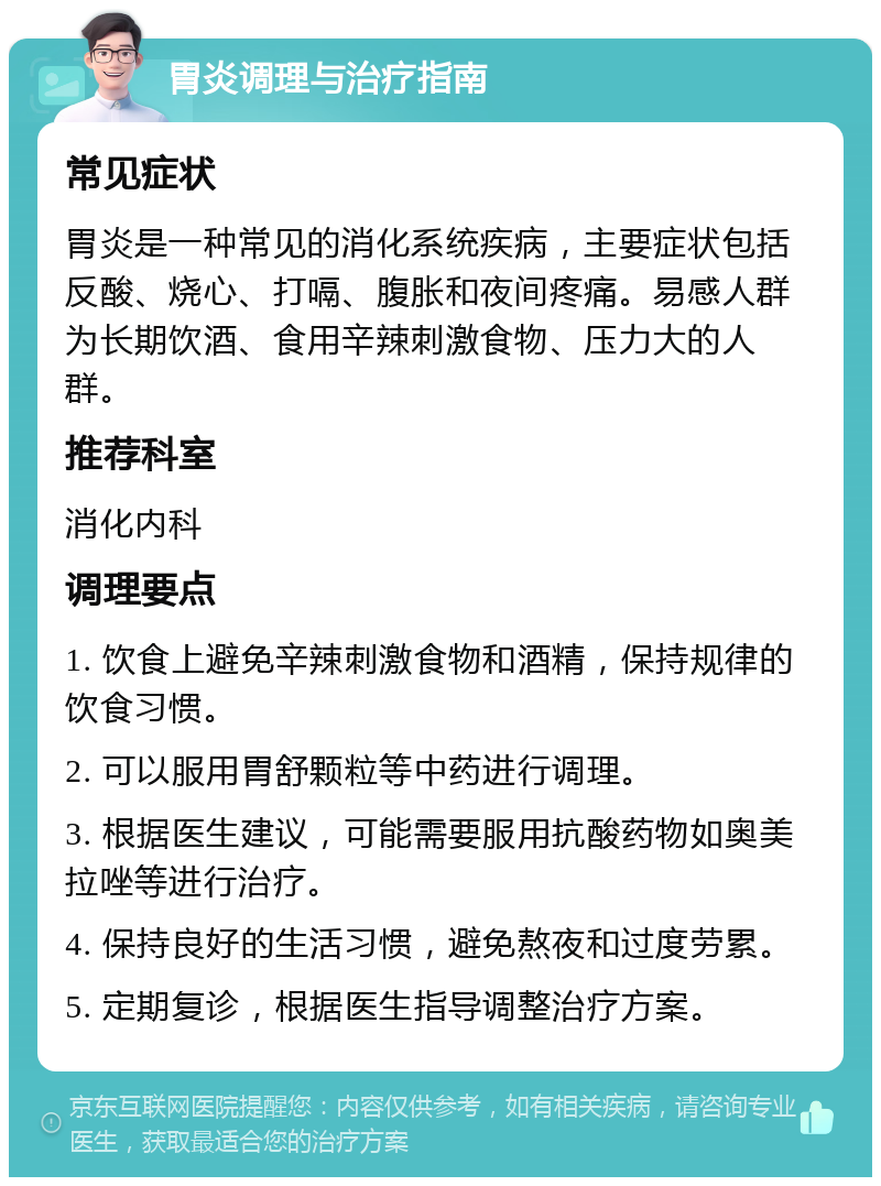 胃炎调理与治疗指南 常见症状 胃炎是一种常见的消化系统疾病，主要症状包括反酸、烧心、打嗝、腹胀和夜间疼痛。易感人群为长期饮酒、食用辛辣刺激食物、压力大的人群。 推荐科室 消化内科 调理要点 1. 饮食上避免辛辣刺激食物和酒精，保持规律的饮食习惯。 2. 可以服用胃舒颗粒等中药进行调理。 3. 根据医生建议，可能需要服用抗酸药物如奥美拉唑等进行治疗。 4. 保持良好的生活习惯，避免熬夜和过度劳累。 5. 定期复诊，根据医生指导调整治疗方案。