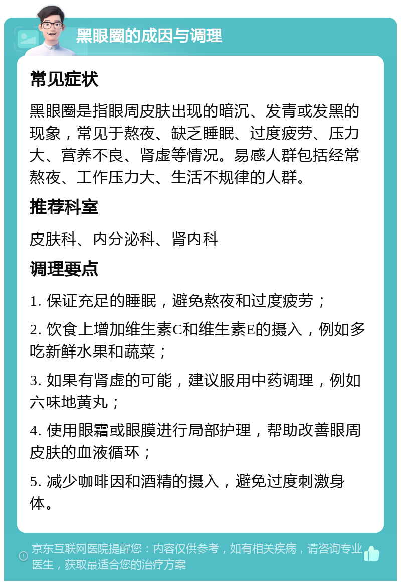 黑眼圈的成因与调理 常见症状 黑眼圈是指眼周皮肤出现的暗沉、发青或发黑的现象，常见于熬夜、缺乏睡眠、过度疲劳、压力大、营养不良、肾虚等情况。易感人群包括经常熬夜、工作压力大、生活不规律的人群。 推荐科室 皮肤科、内分泌科、肾内科 调理要点 1. 保证充足的睡眠，避免熬夜和过度疲劳； 2. 饮食上增加维生素C和维生素E的摄入，例如多吃新鲜水果和蔬菜； 3. 如果有肾虚的可能，建议服用中药调理，例如六味地黄丸； 4. 使用眼霜或眼膜进行局部护理，帮助改善眼周皮肤的血液循环； 5. 减少咖啡因和酒精的摄入，避免过度刺激身体。