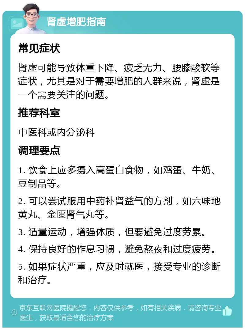 肾虚增肥指南 常见症状 肾虚可能导致体重下降、疲乏无力、腰膝酸软等症状，尤其是对于需要增肥的人群来说，肾虚是一个需要关注的问题。 推荐科室 中医科或内分泌科 调理要点 1. 饮食上应多摄入高蛋白食物，如鸡蛋、牛奶、豆制品等。 2. 可以尝试服用中药补肾益气的方剂，如六味地黄丸、金匮肾气丸等。 3. 适量运动，增强体质，但要避免过度劳累。 4. 保持良好的作息习惯，避免熬夜和过度疲劳。 5. 如果症状严重，应及时就医，接受专业的诊断和治疗。