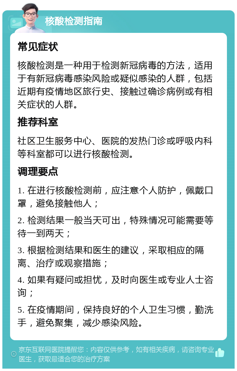 核酸检测指南 常见症状 核酸检测是一种用于检测新冠病毒的方法，适用于有新冠病毒感染风险或疑似感染的人群，包括近期有疫情地区旅行史、接触过确诊病例或有相关症状的人群。 推荐科室 社区卫生服务中心、医院的发热门诊或呼吸内科等科室都可以进行核酸检测。 调理要点 1. 在进行核酸检测前，应注意个人防护，佩戴口罩，避免接触他人； 2. 检测结果一般当天可出，特殊情况可能需要等待一到两天； 3. 根据检测结果和医生的建议，采取相应的隔离、治疗或观察措施； 4. 如果有疑问或担忧，及时向医生或专业人士咨询； 5. 在疫情期间，保持良好的个人卫生习惯，勤洗手，避免聚集，减少感染风险。