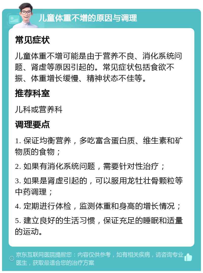 儿童体重不增的原因与调理 常见症状 儿童体重不增可能是由于营养不良、消化系统问题、肾虚等原因引起的。常见症状包括食欲不振、体重增长缓慢、精神状态不佳等。 推荐科室 儿科或营养科 调理要点 1. 保证均衡营养，多吃富含蛋白质、维生素和矿物质的食物； 2. 如果有消化系统问题，需要针对性治疗； 3. 如果是肾虚引起的，可以服用龙牡壮骨颗粒等中药调理； 4. 定期进行体检，监测体重和身高的增长情况； 5. 建立良好的生活习惯，保证充足的睡眠和适量的运动。