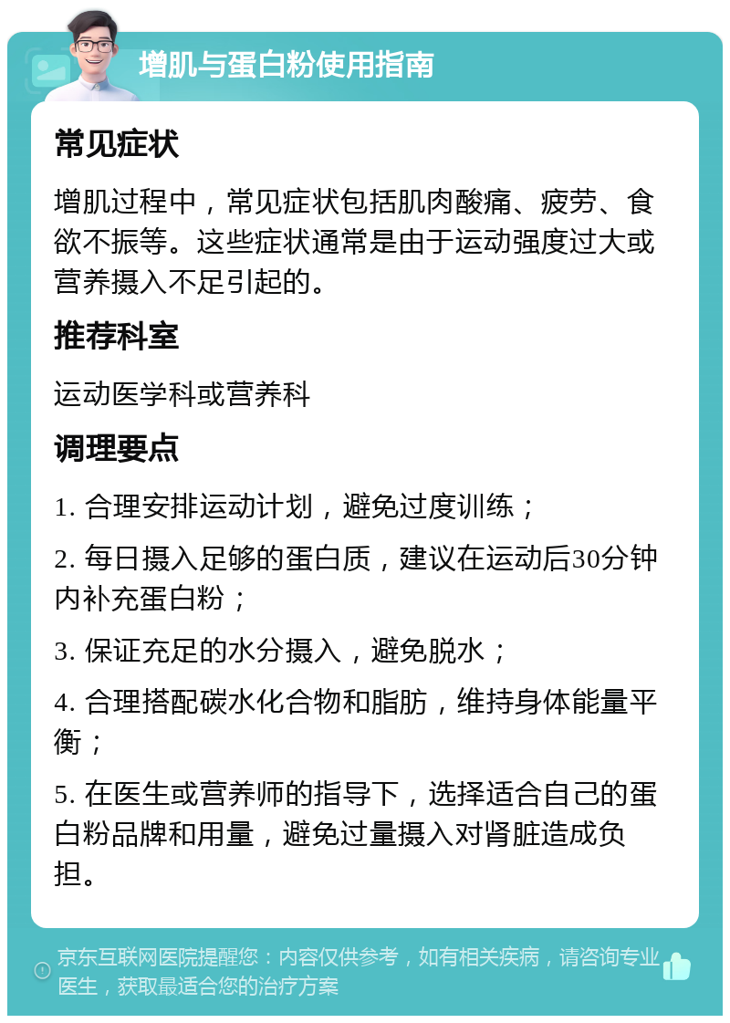 增肌与蛋白粉使用指南 常见症状 增肌过程中，常见症状包括肌肉酸痛、疲劳、食欲不振等。这些症状通常是由于运动强度过大或营养摄入不足引起的。 推荐科室 运动医学科或营养科 调理要点 1. 合理安排运动计划，避免过度训练； 2. 每日摄入足够的蛋白质，建议在运动后30分钟内补充蛋白粉； 3. 保证充足的水分摄入，避免脱水； 4. 合理搭配碳水化合物和脂肪，维持身体能量平衡； 5. 在医生或营养师的指导下，选择适合自己的蛋白粉品牌和用量，避免过量摄入对肾脏造成负担。