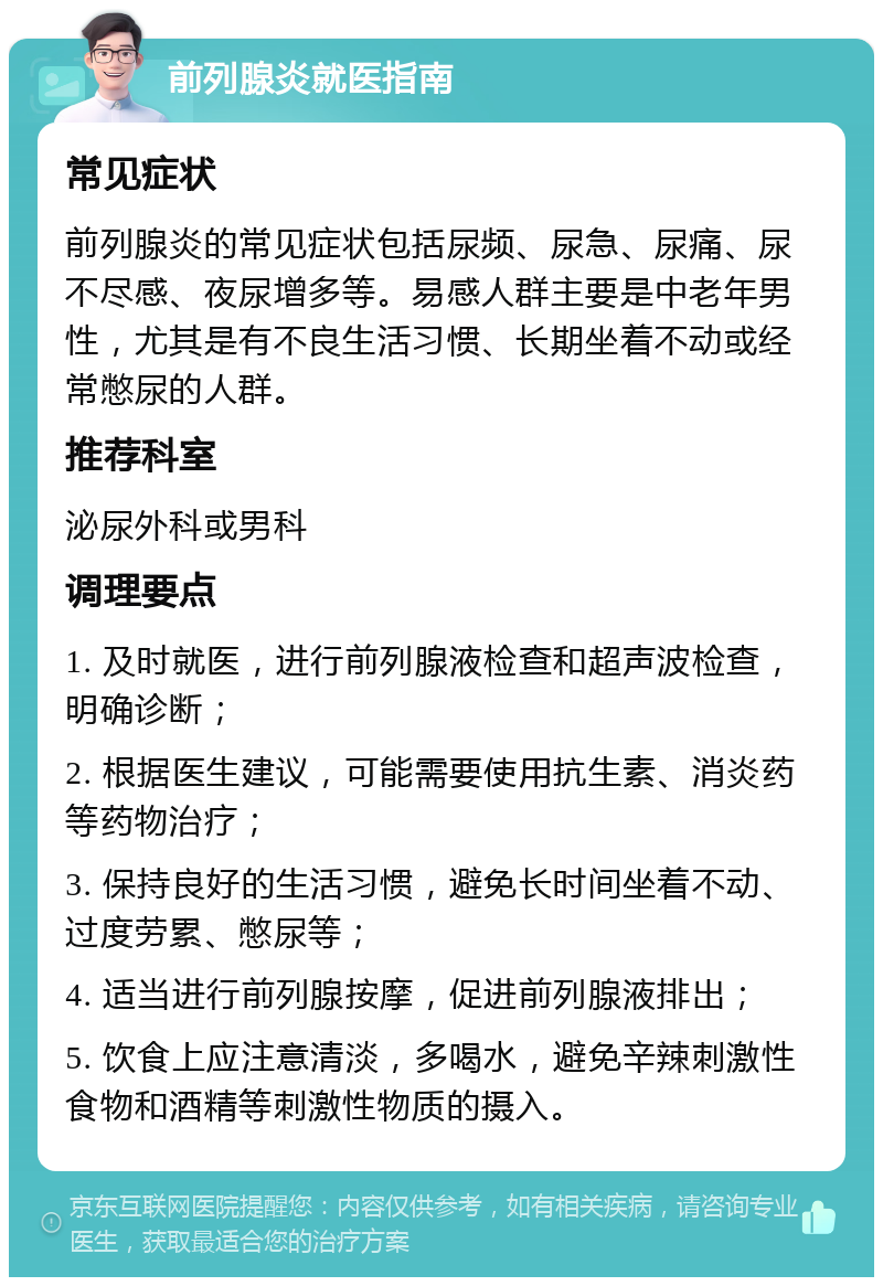 前列腺炎就医指南 常见症状 前列腺炎的常见症状包括尿频、尿急、尿痛、尿不尽感、夜尿增多等。易感人群主要是中老年男性，尤其是有不良生活习惯、长期坐着不动或经常憋尿的人群。 推荐科室 泌尿外科或男科 调理要点 1. 及时就医，进行前列腺液检查和超声波检查，明确诊断； 2. 根据医生建议，可能需要使用抗生素、消炎药等药物治疗； 3. 保持良好的生活习惯，避免长时间坐着不动、过度劳累、憋尿等； 4. 适当进行前列腺按摩，促进前列腺液排出； 5. 饮食上应注意清淡，多喝水，避免辛辣刺激性食物和酒精等刺激性物质的摄入。