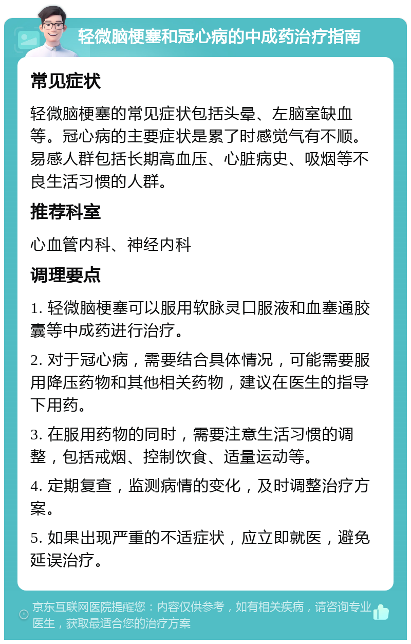 轻微脑梗塞和冠心病的中成药治疗指南 常见症状 轻微脑梗塞的常见症状包括头晕、左脑室缺血等。冠心病的主要症状是累了时感觉气有不顺。易感人群包括长期高血压、心脏病史、吸烟等不良生活习惯的人群。 推荐科室 心血管内科、神经内科 调理要点 1. 轻微脑梗塞可以服用软脉灵口服液和血塞通胶囊等中成药进行治疗。 2. 对于冠心病，需要结合具体情况，可能需要服用降压药物和其他相关药物，建议在医生的指导下用药。 3. 在服用药物的同时，需要注意生活习惯的调整，包括戒烟、控制饮食、适量运动等。 4. 定期复查，监测病情的变化，及时调整治疗方案。 5. 如果出现严重的不适症状，应立即就医，避免延误治疗。