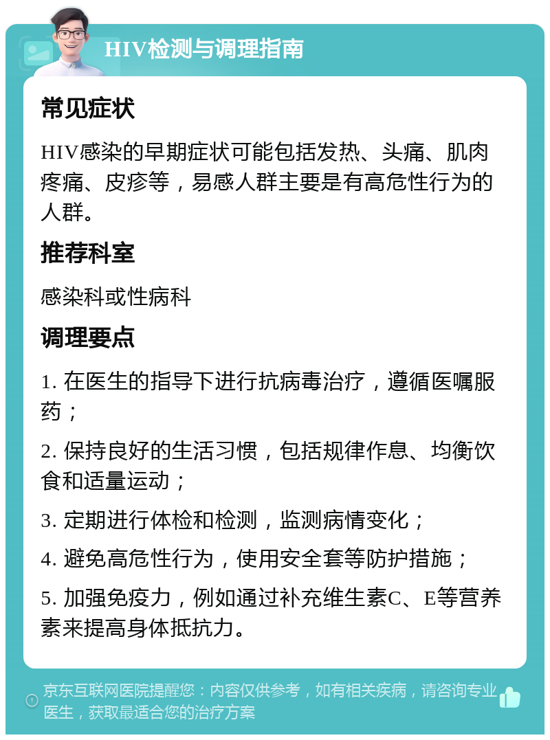 HIV检测与调理指南 常见症状 HIV感染的早期症状可能包括发热、头痛、肌肉疼痛、皮疹等，易感人群主要是有高危性行为的人群。 推荐科室 感染科或性病科 调理要点 1. 在医生的指导下进行抗病毒治疗，遵循医嘱服药； 2. 保持良好的生活习惯，包括规律作息、均衡饮食和适量运动； 3. 定期进行体检和检测，监测病情变化； 4. 避免高危性行为，使用安全套等防护措施； 5. 加强免疫力，例如通过补充维生素C、E等营养素来提高身体抵抗力。