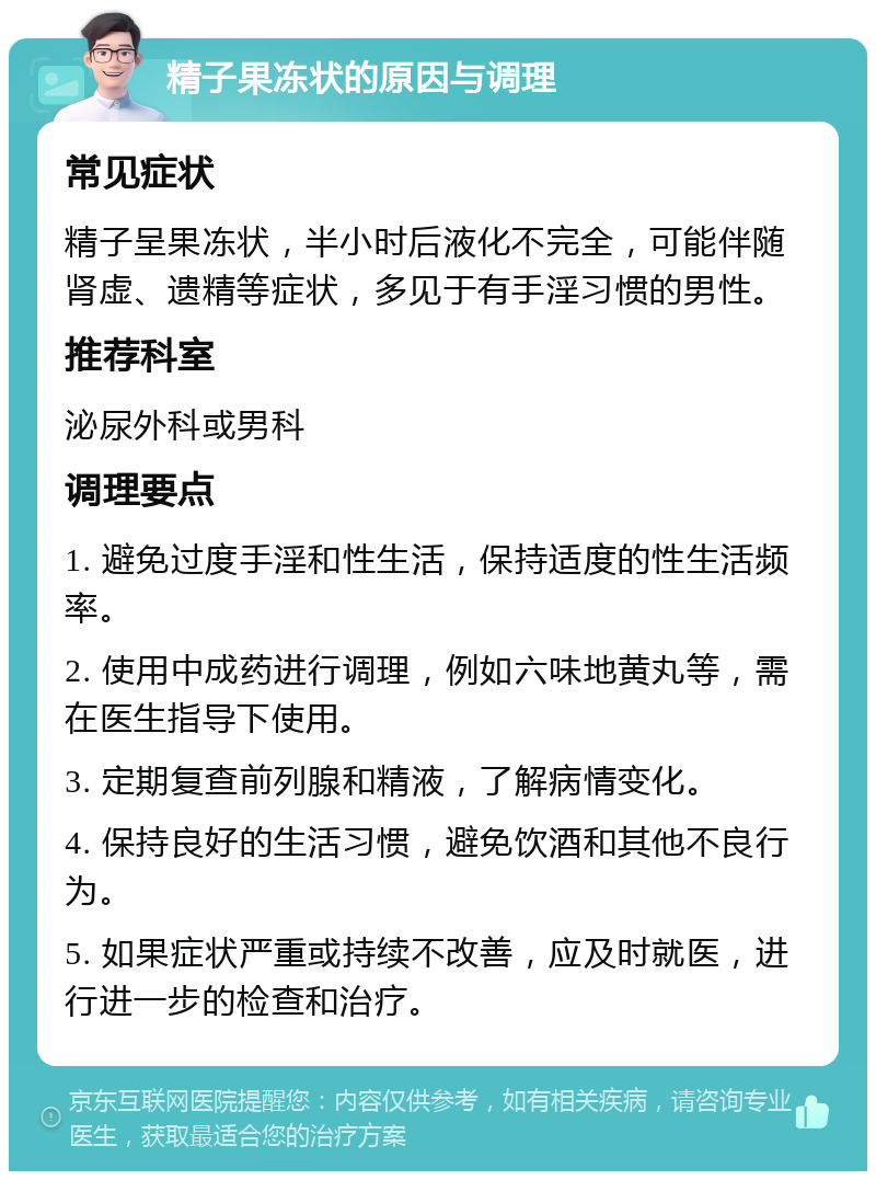 精子果冻状的原因与调理 常见症状 精子呈果冻状，半小时后液化不完全，可能伴随肾虚、遗精等症状，多见于有手淫习惯的男性。 推荐科室 泌尿外科或男科 调理要点 1. 避免过度手淫和性生活，保持适度的性生活频率。 2. 使用中成药进行调理，例如六味地黄丸等，需在医生指导下使用。 3. 定期复查前列腺和精液，了解病情变化。 4. 保持良好的生活习惯，避免饮酒和其他不良行为。 5. 如果症状严重或持续不改善，应及时就医，进行进一步的检查和治疗。