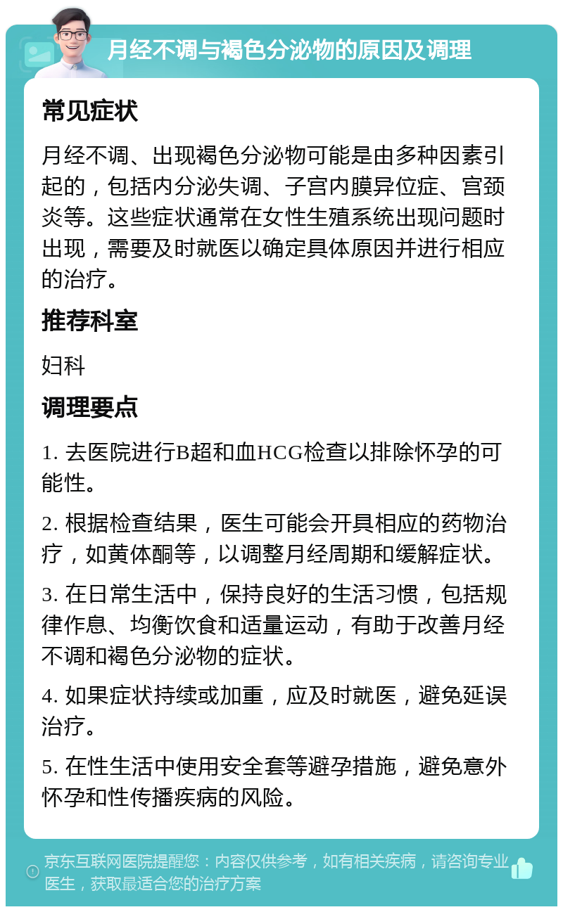 月经不调与褐色分泌物的原因及调理 常见症状 月经不调、出现褐色分泌物可能是由多种因素引起的，包括内分泌失调、子宫内膜异位症、宫颈炎等。这些症状通常在女性生殖系统出现问题时出现，需要及时就医以确定具体原因并进行相应的治疗。 推荐科室 妇科 调理要点 1. 去医院进行B超和血HCG检查以排除怀孕的可能性。 2. 根据检查结果，医生可能会开具相应的药物治疗，如黄体酮等，以调整月经周期和缓解症状。 3. 在日常生活中，保持良好的生活习惯，包括规律作息、均衡饮食和适量运动，有助于改善月经不调和褐色分泌物的症状。 4. 如果症状持续或加重，应及时就医，避免延误治疗。 5. 在性生活中使用安全套等避孕措施，避免意外怀孕和性传播疾病的风险。