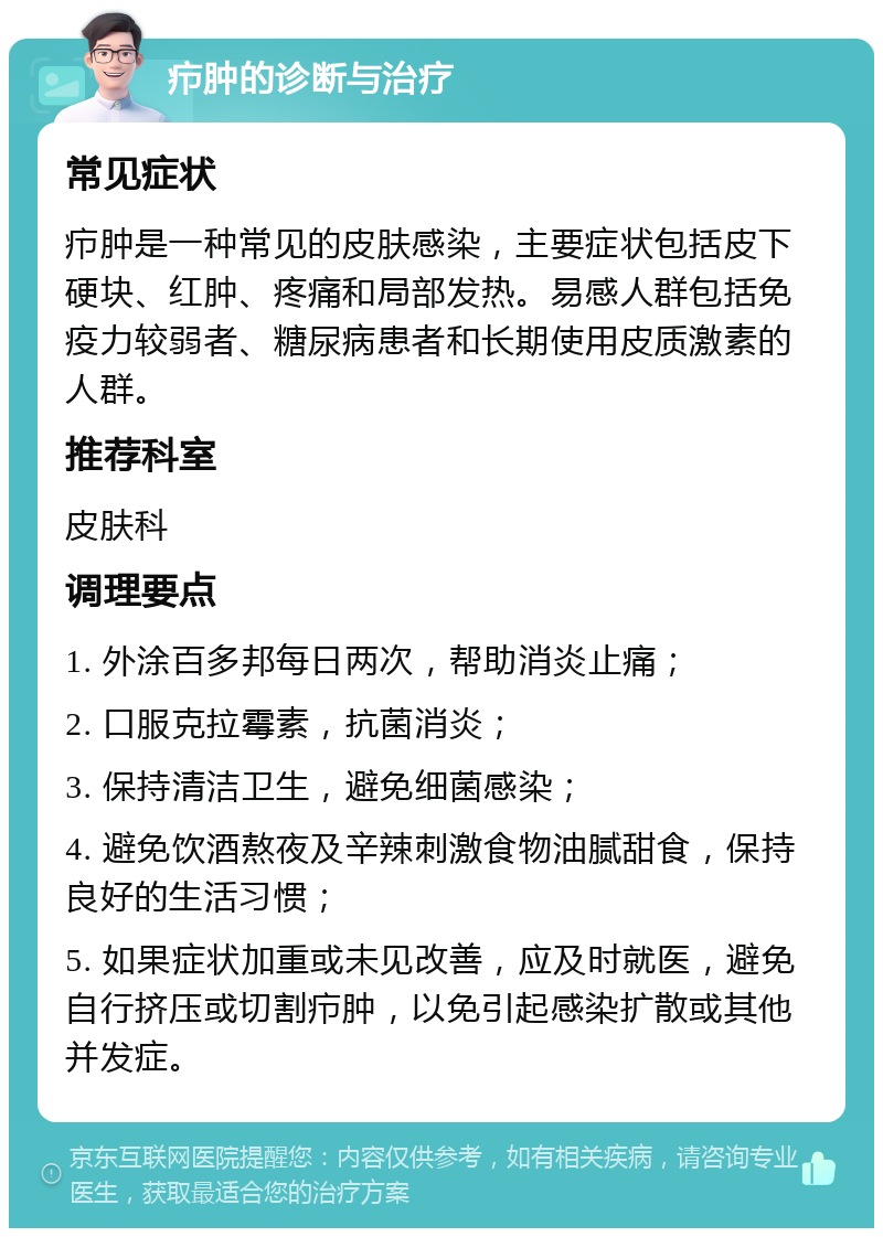 疖肿的诊断与治疗 常见症状 疖肿是一种常见的皮肤感染，主要症状包括皮下硬块、红肿、疼痛和局部发热。易感人群包括免疫力较弱者、糖尿病患者和长期使用皮质激素的人群。 推荐科室 皮肤科 调理要点 1. 外涂百多邦每日两次，帮助消炎止痛； 2. 口服克拉霉素，抗菌消炎； 3. 保持清洁卫生，避免细菌感染； 4. 避免饮酒熬夜及辛辣刺激食物油腻甜食，保持良好的生活习惯； 5. 如果症状加重或未见改善，应及时就医，避免自行挤压或切割疖肿，以免引起感染扩散或其他并发症。