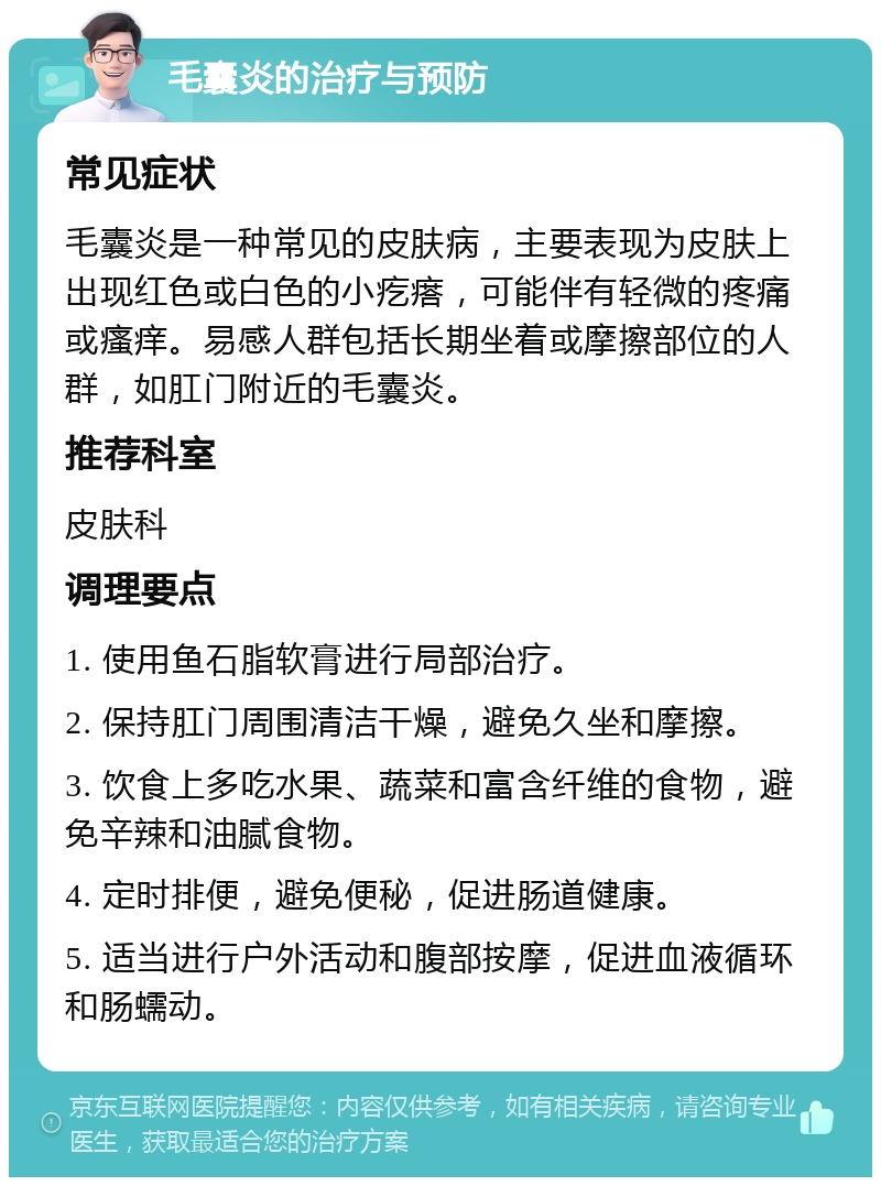 毛囊炎的治疗与预防 常见症状 毛囊炎是一种常见的皮肤病，主要表现为皮肤上出现红色或白色的小疙瘩，可能伴有轻微的疼痛或瘙痒。易感人群包括长期坐着或摩擦部位的人群，如肛门附近的毛囊炎。 推荐科室 皮肤科 调理要点 1. 使用鱼石脂软膏进行局部治疗。 2. 保持肛门周围清洁干燥，避免久坐和摩擦。 3. 饮食上多吃水果、蔬菜和富含纤维的食物，避免辛辣和油腻食物。 4. 定时排便，避免便秘，促进肠道健康。 5. 适当进行户外活动和腹部按摩，促进血液循环和肠蠕动。