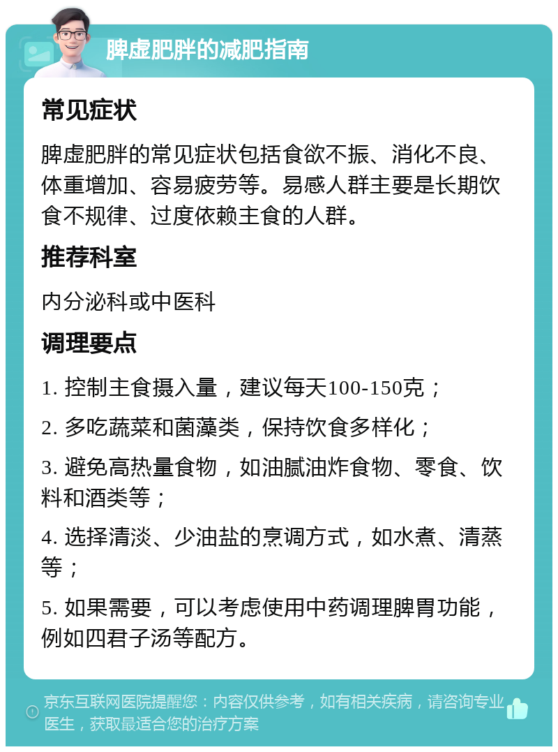 脾虚肥胖的减肥指南 常见症状 脾虚肥胖的常见症状包括食欲不振、消化不良、体重增加、容易疲劳等。易感人群主要是长期饮食不规律、过度依赖主食的人群。 推荐科室 内分泌科或中医科 调理要点 1. 控制主食摄入量，建议每天100-150克； 2. 多吃蔬菜和菌藻类，保持饮食多样化； 3. 避免高热量食物，如油腻油炸食物、零食、饮料和酒类等； 4. 选择清淡、少油盐的烹调方式，如水煮、清蒸等； 5. 如果需要，可以考虑使用中药调理脾胃功能，例如四君子汤等配方。