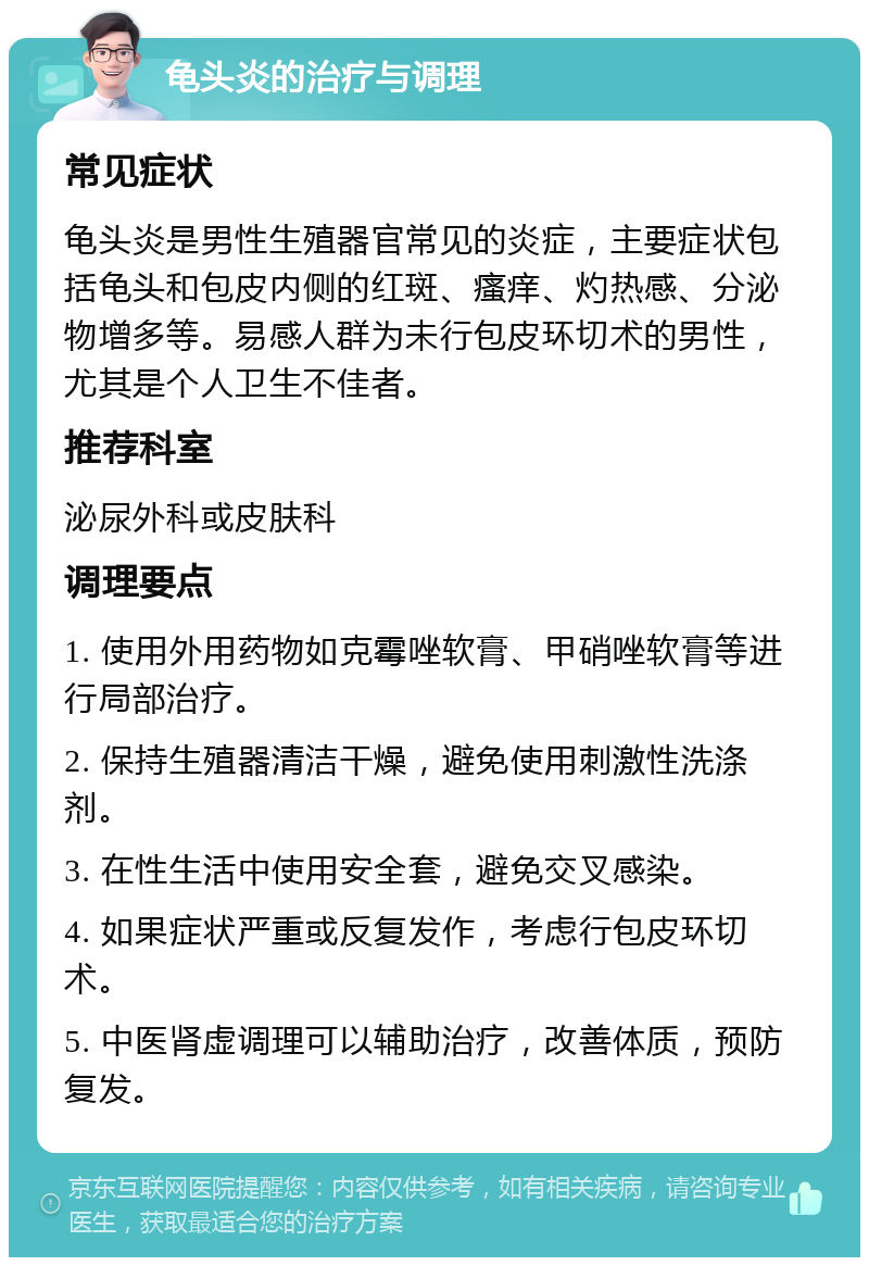 龟头炎的治疗与调理 常见症状 龟头炎是男性生殖器官常见的炎症，主要症状包括龟头和包皮内侧的红斑、瘙痒、灼热感、分泌物增多等。易感人群为未行包皮环切术的男性，尤其是个人卫生不佳者。 推荐科室 泌尿外科或皮肤科 调理要点 1. 使用外用药物如克霉唑软膏、甲硝唑软膏等进行局部治疗。 2. 保持生殖器清洁干燥，避免使用刺激性洗涤剂。 3. 在性生活中使用安全套，避免交叉感染。 4. 如果症状严重或反复发作，考虑行包皮环切术。 5. 中医肾虚调理可以辅助治疗，改善体质，预防复发。