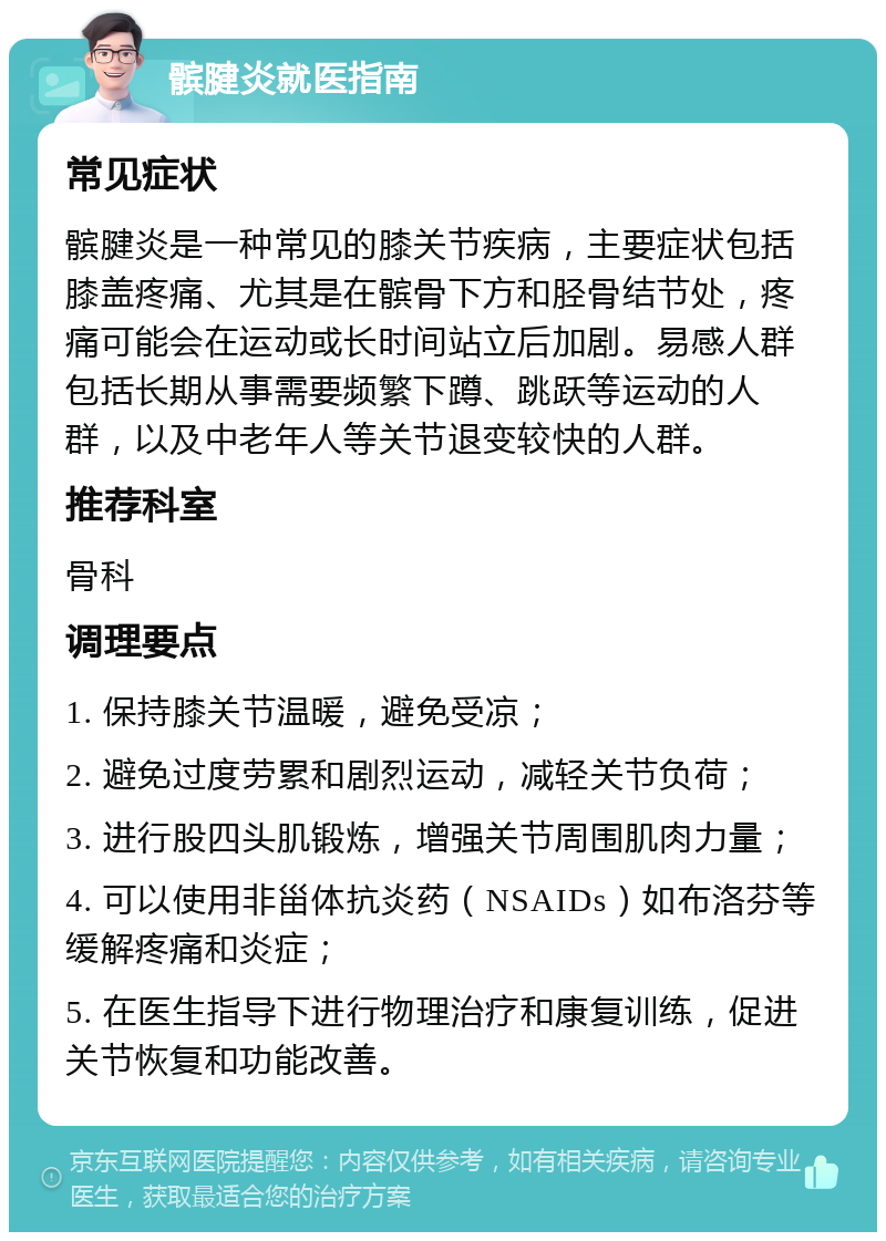 髌腱炎就医指南 常见症状 髌腱炎是一种常见的膝关节疾病，主要症状包括膝盖疼痛、尤其是在髌骨下方和胫骨结节处，疼痛可能会在运动或长时间站立后加剧。易感人群包括长期从事需要频繁下蹲、跳跃等运动的人群，以及中老年人等关节退变较快的人群。 推荐科室 骨科 调理要点 1. 保持膝关节温暖，避免受凉； 2. 避免过度劳累和剧烈运动，减轻关节负荷； 3. 进行股四头肌锻炼，增强关节周围肌肉力量； 4. 可以使用非甾体抗炎药（NSAIDs）如布洛芬等缓解疼痛和炎症； 5. 在医生指导下进行物理治疗和康复训练，促进关节恢复和功能改善。