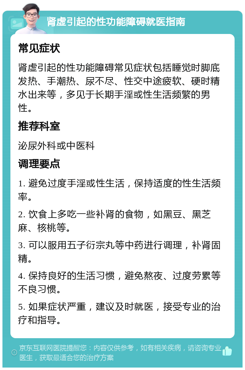 肾虚引起的性功能障碍就医指南 常见症状 肾虚引起的性功能障碍常见症状包括睡觉时脚底发热、手潮热、尿不尽、性交中途疲软、硬时精水出来等，多见于长期手淫或性生活频繁的男性。 推荐科室 泌尿外科或中医科 调理要点 1. 避免过度手淫或性生活，保持适度的性生活频率。 2. 饮食上多吃一些补肾的食物，如黑豆、黑芝麻、核桃等。 3. 可以服用五子衍宗丸等中药进行调理，补肾固精。 4. 保持良好的生活习惯，避免熬夜、过度劳累等不良习惯。 5. 如果症状严重，建议及时就医，接受专业的治疗和指导。