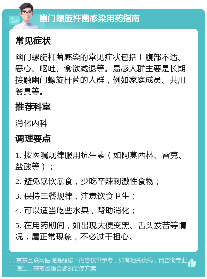 幽门螺旋杆菌感染用药指南 常见症状 幽门螺旋杆菌感染的常见症状包括上腹部不适、恶心、呕吐、食欲减退等。易感人群主要是长期接触幽门螺旋杆菌的人群，例如家庭成员、共用餐具等。 推荐科室 消化内科 调理要点 1. 按医嘱规律服用抗生素（如阿莫西林、雷克、盐酸等）； 2. 避免暴饮暴食，少吃辛辣刺激性食物； 3. 保持三餐规律，注意饮食卫生； 4. 可以适当吃些水果，帮助消化； 5. 在用药期间，如出现大便变黑、舌头发苦等情况，属正常现象，不必过于担心。