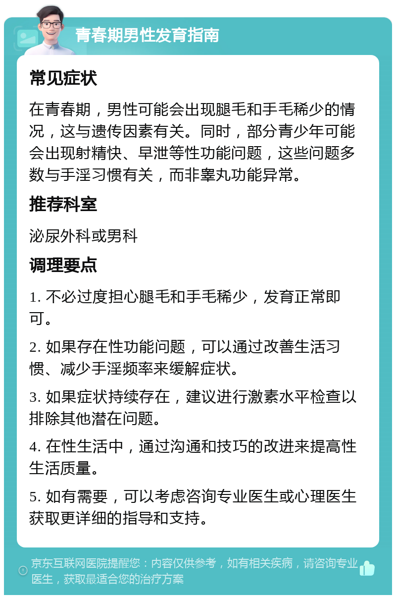 青春期男性发育指南 常见症状 在青春期，男性可能会出现腿毛和手毛稀少的情况，这与遗传因素有关。同时，部分青少年可能会出现射精快、早泄等性功能问题，这些问题多数与手淫习惯有关，而非睾丸功能异常。 推荐科室 泌尿外科或男科 调理要点 1. 不必过度担心腿毛和手毛稀少，发育正常即可。 2. 如果存在性功能问题，可以通过改善生活习惯、减少手淫频率来缓解症状。 3. 如果症状持续存在，建议进行激素水平检查以排除其他潜在问题。 4. 在性生活中，通过沟通和技巧的改进来提高性生活质量。 5. 如有需要，可以考虑咨询专业医生或心理医生获取更详细的指导和支持。