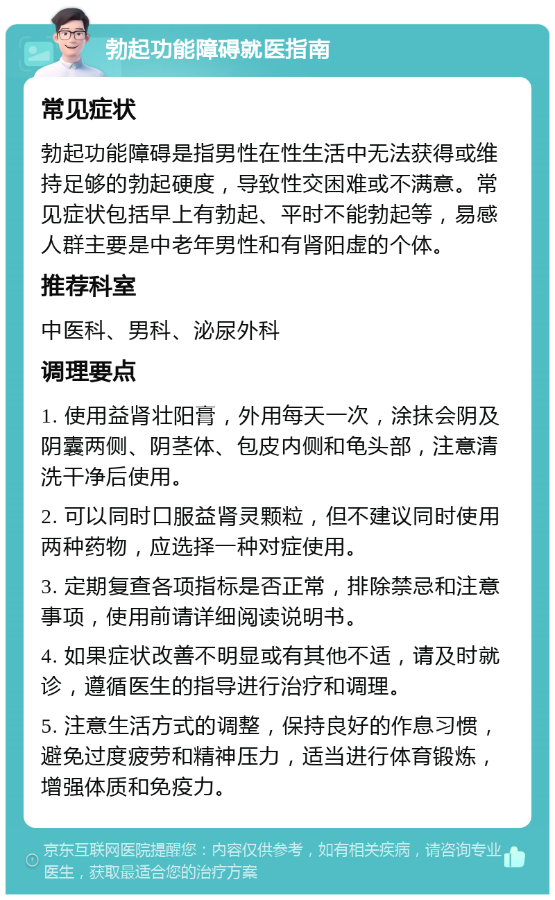 勃起功能障碍就医指南 常见症状 勃起功能障碍是指男性在性生活中无法获得或维持足够的勃起硬度，导致性交困难或不满意。常见症状包括早上有勃起、平时不能勃起等，易感人群主要是中老年男性和有肾阳虚的个体。 推荐科室 中医科、男科、泌尿外科 调理要点 1. 使用益肾壮阳膏，外用每天一次，涂抹会阴及阴囊两侧、阴茎体、包皮内侧和龟头部，注意清洗干净后使用。 2. 可以同时口服益肾灵颗粒，但不建议同时使用两种药物，应选择一种对症使用。 3. 定期复查各项指标是否正常，排除禁忌和注意事项，使用前请详细阅读说明书。 4. 如果症状改善不明显或有其他不适，请及时就诊，遵循医生的指导进行治疗和调理。 5. 注意生活方式的调整，保持良好的作息习惯，避免过度疲劳和精神压力，适当进行体育锻炼，增强体质和免疫力。