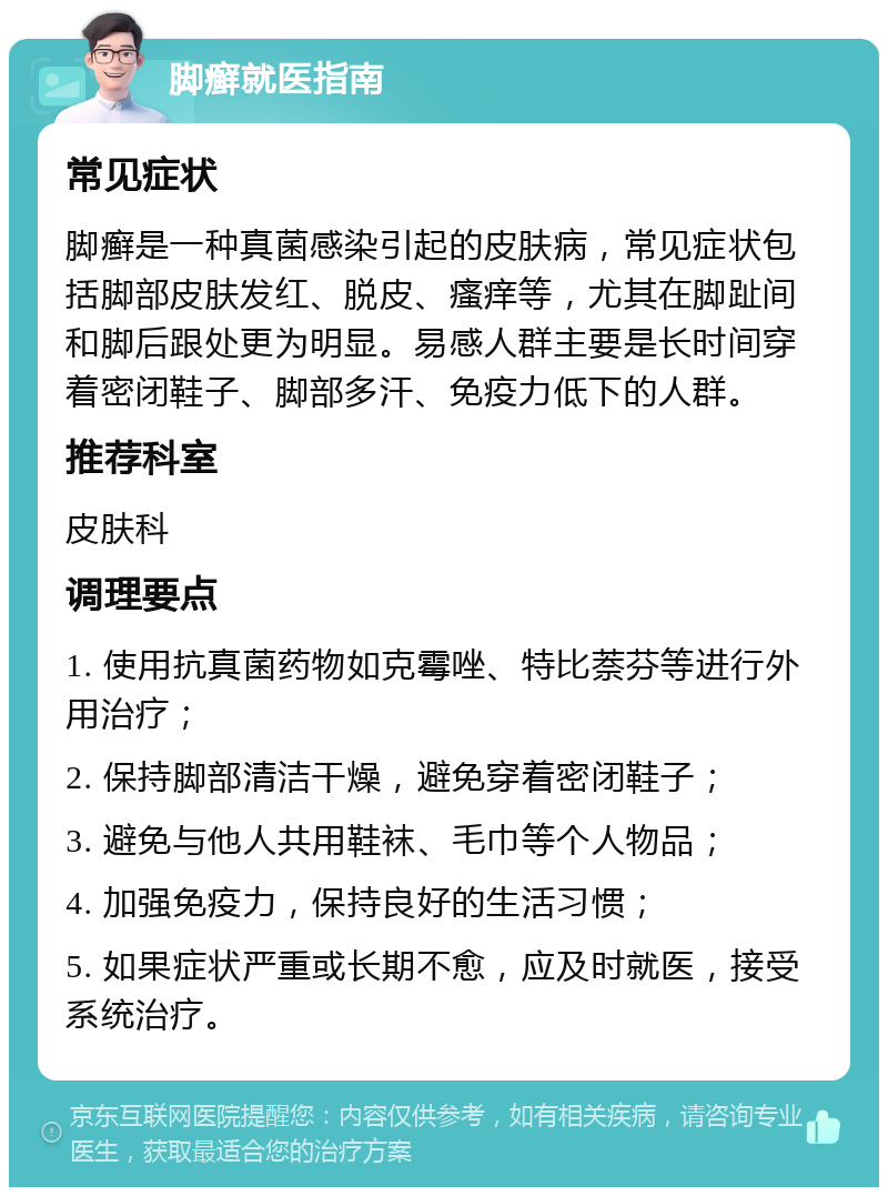 脚癣就医指南 常见症状 脚癣是一种真菌感染引起的皮肤病，常见症状包括脚部皮肤发红、脱皮、瘙痒等，尤其在脚趾间和脚后跟处更为明显。易感人群主要是长时间穿着密闭鞋子、脚部多汗、免疫力低下的人群。 推荐科室 皮肤科 调理要点 1. 使用抗真菌药物如克霉唑、特比萘芬等进行外用治疗； 2. 保持脚部清洁干燥，避免穿着密闭鞋子； 3. 避免与他人共用鞋袜、毛巾等个人物品； 4. 加强免疫力，保持良好的生活习惯； 5. 如果症状严重或长期不愈，应及时就医，接受系统治疗。