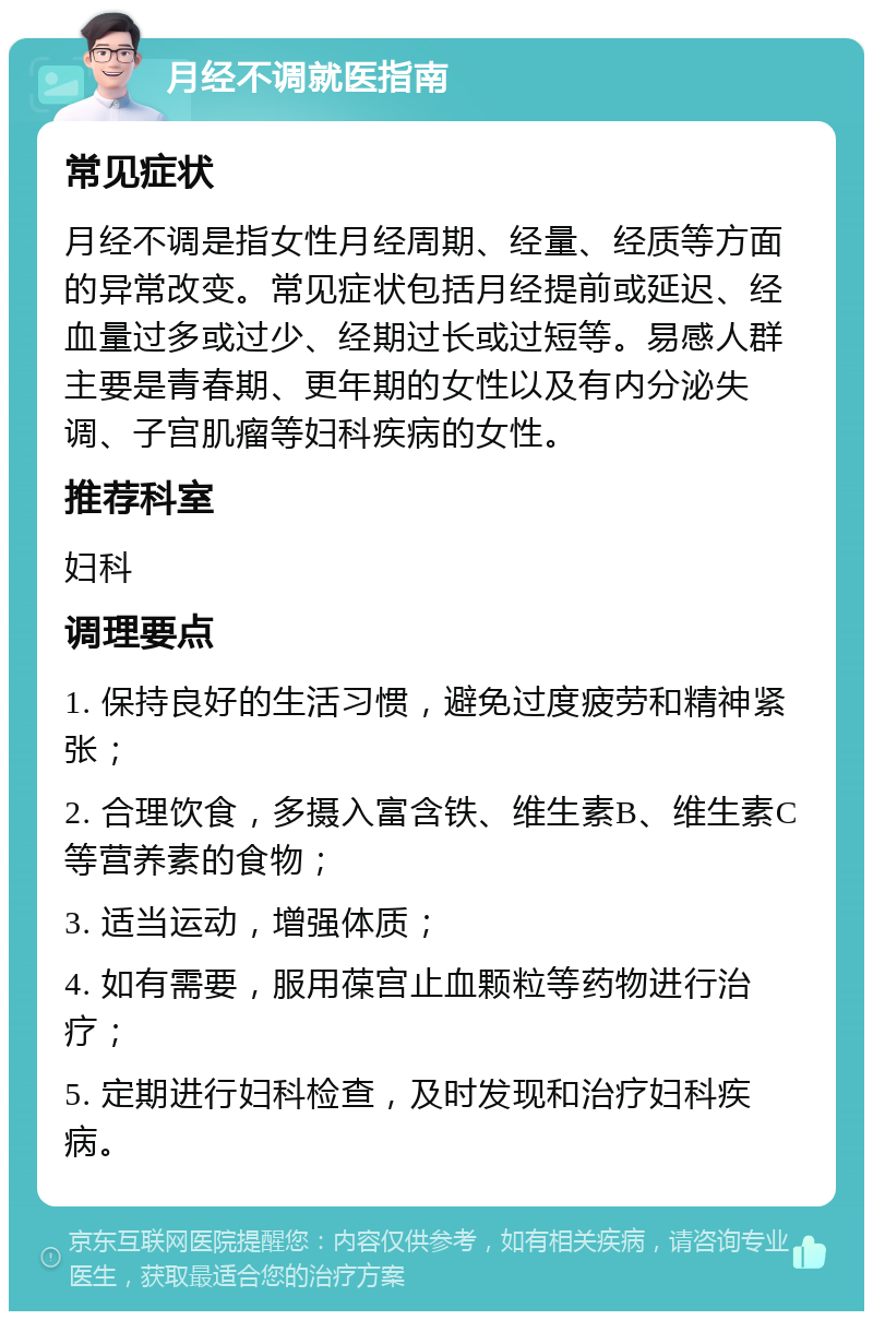 月经不调就医指南 常见症状 月经不调是指女性月经周期、经量、经质等方面的异常改变。常见症状包括月经提前或延迟、经血量过多或过少、经期过长或过短等。易感人群主要是青春期、更年期的女性以及有内分泌失调、子宫肌瘤等妇科疾病的女性。 推荐科室 妇科 调理要点 1. 保持良好的生活习惯，避免过度疲劳和精神紧张； 2. 合理饮食，多摄入富含铁、维生素B、维生素C等营养素的食物； 3. 适当运动，增强体质； 4. 如有需要，服用葆宫止血颗粒等药物进行治疗； 5. 定期进行妇科检查，及时发现和治疗妇科疾病。