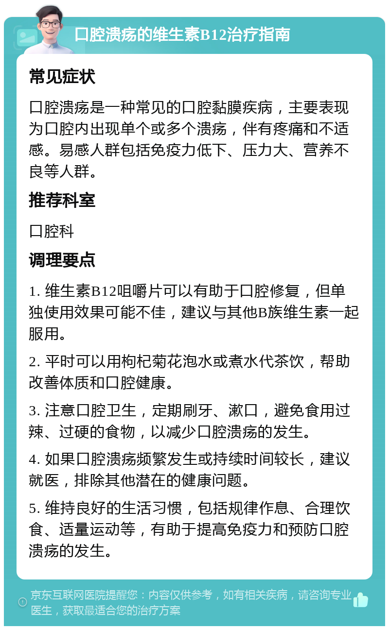 口腔溃疡的维生素B12治疗指南 常见症状 口腔溃疡是一种常见的口腔黏膜疾病，主要表现为口腔内出现单个或多个溃疡，伴有疼痛和不适感。易感人群包括免疫力低下、压力大、营养不良等人群。 推荐科室 口腔科 调理要点 1. 维生素B12咀嚼片可以有助于口腔修复，但单独使用效果可能不佳，建议与其他B族维生素一起服用。 2. 平时可以用枸杞菊花泡水或煮水代茶饮，帮助改善体质和口腔健康。 3. 注意口腔卫生，定期刷牙、漱口，避免食用过辣、过硬的食物，以减少口腔溃疡的发生。 4. 如果口腔溃疡频繁发生或持续时间较长，建议就医，排除其他潜在的健康问题。 5. 维持良好的生活习惯，包括规律作息、合理饮食、适量运动等，有助于提高免疫力和预防口腔溃疡的发生。