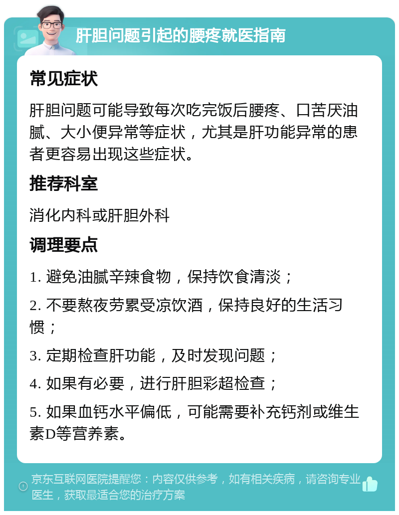 肝胆问题引起的腰疼就医指南 常见症状 肝胆问题可能导致每次吃完饭后腰疼、口苦厌油腻、大小便异常等症状，尤其是肝功能异常的患者更容易出现这些症状。 推荐科室 消化内科或肝胆外科 调理要点 1. 避免油腻辛辣食物，保持饮食清淡； 2. 不要熬夜劳累受凉饮酒，保持良好的生活习惯； 3. 定期检查肝功能，及时发现问题； 4. 如果有必要，进行肝胆彩超检查； 5. 如果血钙水平偏低，可能需要补充钙剂或维生素D等营养素。