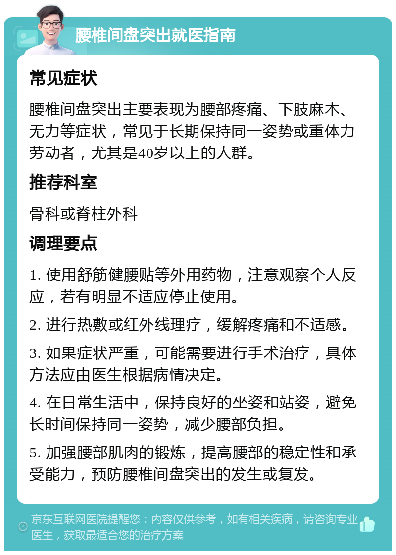 腰椎间盘突出就医指南 常见症状 腰椎间盘突出主要表现为腰部疼痛、下肢麻木、无力等症状，常见于长期保持同一姿势或重体力劳动者，尤其是40岁以上的人群。 推荐科室 骨科或脊柱外科 调理要点 1. 使用舒筋健腰贴等外用药物，注意观察个人反应，若有明显不适应停止使用。 2. 进行热敷或红外线理疗，缓解疼痛和不适感。 3. 如果症状严重，可能需要进行手术治疗，具体方法应由医生根据病情决定。 4. 在日常生活中，保持良好的坐姿和站姿，避免长时间保持同一姿势，减少腰部负担。 5. 加强腰部肌肉的锻炼，提高腰部的稳定性和承受能力，预防腰椎间盘突出的发生或复发。