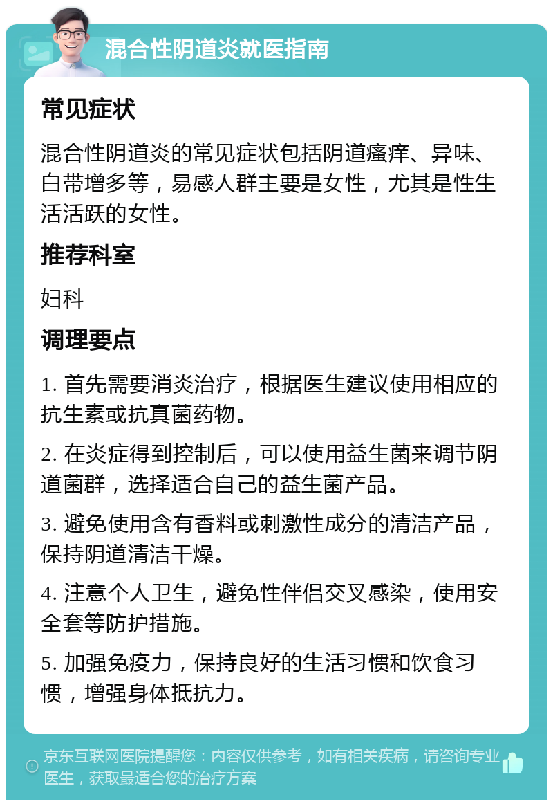 混合性阴道炎就医指南 常见症状 混合性阴道炎的常见症状包括阴道瘙痒、异味、白带增多等，易感人群主要是女性，尤其是性生活活跃的女性。 推荐科室 妇科 调理要点 1. 首先需要消炎治疗，根据医生建议使用相应的抗生素或抗真菌药物。 2. 在炎症得到控制后，可以使用益生菌来调节阴道菌群，选择适合自己的益生菌产品。 3. 避免使用含有香料或刺激性成分的清洁产品，保持阴道清洁干燥。 4. 注意个人卫生，避免性伴侣交叉感染，使用安全套等防护措施。 5. 加强免疫力，保持良好的生活习惯和饮食习惯，增强身体抵抗力。