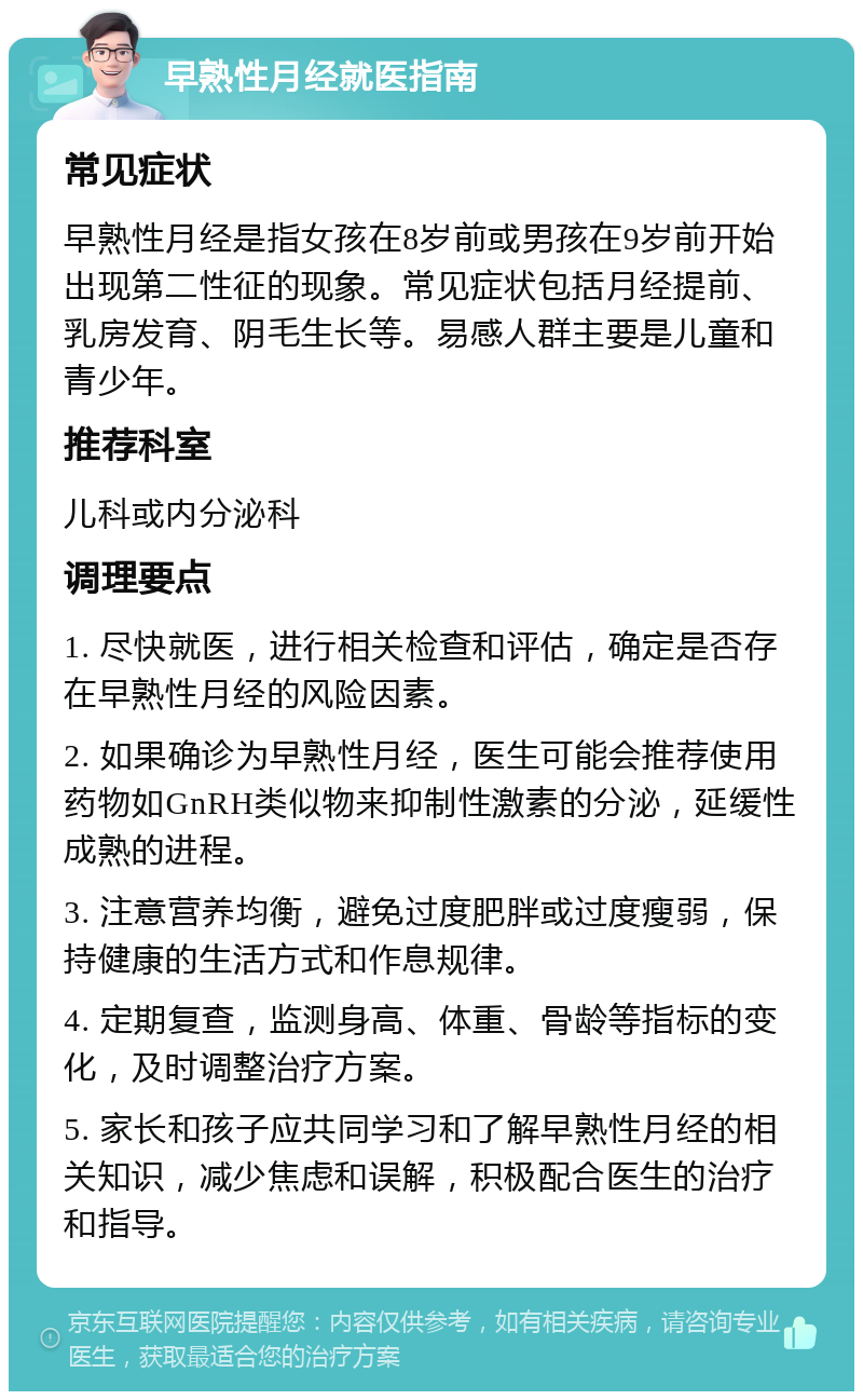 早熟性月经就医指南 常见症状 早熟性月经是指女孩在8岁前或男孩在9岁前开始出现第二性征的现象。常见症状包括月经提前、乳房发育、阴毛生长等。易感人群主要是儿童和青少年。 推荐科室 儿科或内分泌科 调理要点 1. 尽快就医，进行相关检查和评估，确定是否存在早熟性月经的风险因素。 2. 如果确诊为早熟性月经，医生可能会推荐使用药物如GnRH类似物来抑制性激素的分泌，延缓性成熟的进程。 3. 注意营养均衡，避免过度肥胖或过度瘦弱，保持健康的生活方式和作息规律。 4. 定期复查，监测身高、体重、骨龄等指标的变化，及时调整治疗方案。 5. 家长和孩子应共同学习和了解早熟性月经的相关知识，减少焦虑和误解，积极配合医生的治疗和指导。