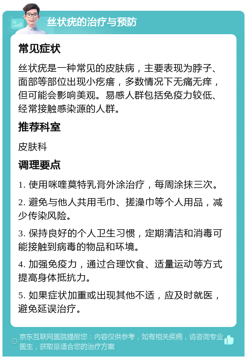 丝状疣的治疗与预防 常见症状 丝状疣是一种常见的皮肤病，主要表现为脖子、面部等部位出现小疙瘩，多数情况下无痛无痒，但可能会影响美观。易感人群包括免疫力较低、经常接触感染源的人群。 推荐科室 皮肤科 调理要点 1. 使用咪喹莫特乳膏外涂治疗，每周涂抹三次。 2. 避免与他人共用毛巾、搓澡巾等个人用品，减少传染风险。 3. 保持良好的个人卫生习惯，定期清洁和消毒可能接触到病毒的物品和环境。 4. 加强免疫力，通过合理饮食、适量运动等方式提高身体抵抗力。 5. 如果症状加重或出现其他不适，应及时就医，避免延误治疗。