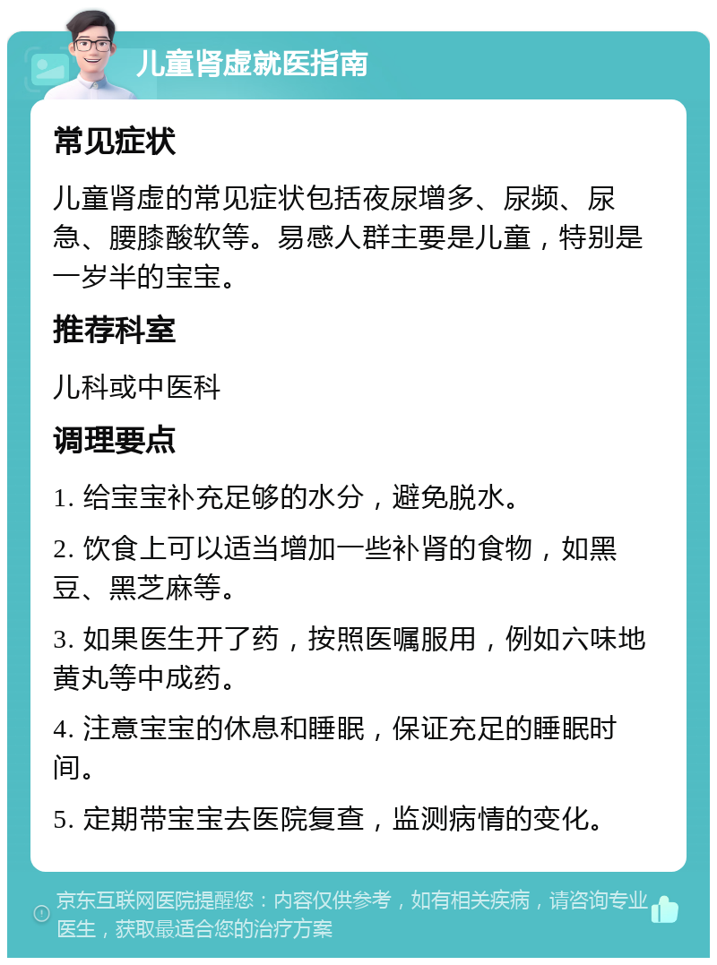 儿童肾虚就医指南 常见症状 儿童肾虚的常见症状包括夜尿增多、尿频、尿急、腰膝酸软等。易感人群主要是儿童，特别是一岁半的宝宝。 推荐科室 儿科或中医科 调理要点 1. 给宝宝补充足够的水分，避免脱水。 2. 饮食上可以适当增加一些补肾的食物，如黑豆、黑芝麻等。 3. 如果医生开了药，按照医嘱服用，例如六味地黄丸等中成药。 4. 注意宝宝的休息和睡眠，保证充足的睡眠时间。 5. 定期带宝宝去医院复查，监测病情的变化。